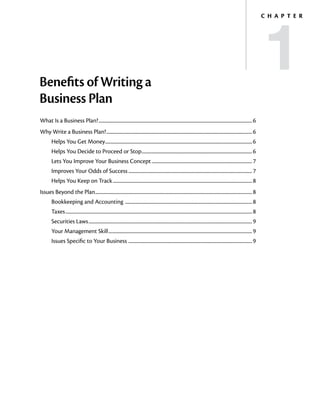 1
                                                                                                                                                                                            C h a p t e r




Benefits of Writing a
Business Plan
What Is a Business Plan?............................................................................................................................................ 6
Why Write a Business Plan?..................................................................................................................................... 6
        Helps You Get Money...................................................................................................................................... 6
        Helps You Decide to Proceed or Stop..................................................................................................... 6
        Lets You Improve Your Business Concept............................................................................................ 7
        Improves Your Odds of Success................................................................................................................. 7
        Helps You Keep on Track............................................................................................................................... 8
Issues Beyond the Plan............................................................................................................................................... 8
        Bookkeeping and Accounting ................................................................................................................... 8
        Taxes.......................................................................................................................................................................... 8
        Securities Laws..................................................................................................................................................... 9
        Your Management Skill................................................................................................................................... 9
        Issues Specific to Your Business ................................................................................................................ 9
 