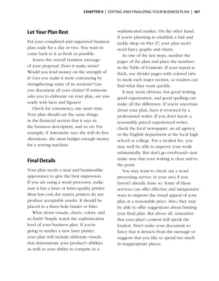 Chapter 9  | editing and finalizing your business plan |  167




Let Your Plan Rest                                sophisticated market. On the other hand,
                                                  if you’re planning to establish a bait and
Put your completed and organized business         tackle shop on Pier 37, your plan won’t
plan aside for a day or two. You want to          need fancy graphs and charts.
come back to it as fresh as possible.                As one of the last steps, number the
    Assess the overall business message           pages of the plan and place the numbers
of your proposal. Does it make sense?             in the Table of Contents. If your report is
Would you lend money on the strength of           thick, use divider pages with colored tabs
it? Can you make it more convincing by            to mark each major section, so readers can
strengthening some of its sections? Can           find what they want quickly.
you document all your claims? If someone             It may seem obvious, but good writing,
asks you to elaborate on your plan, are you       good organization, and good spelling can
ready with facts and figures?                     make all the difference. If you’re uncertain
    Check for consistency one more time.          about your plan, have it reviewed by a
Your plan should say the same things              professional writer. If you don’t know a
in the financial section that it says in          reasonably priced experienced writer,
the business description, and so on. For          check the local newspaper, an ad agency,
example, if Antoinette says she will do free      or the English department at the local high
alterations, she must budget enough money         school or college. For a modest fee, you
for a sewing machine.                             may well be able to improve your work
                                                  substantially. But don’t go overboard—just
                                                  make sure that your writing is clear and to
Final Details
                                                  the point.
Your plan needs a neat and businesslike              You may want to check out a word
appearance to give the best impression.           processing service in your area if you
If you are using a word processor, make           haven’t already done so. Some of these
sure it has a laser or ­etter-quality printer.
                       l                          services can offer effective and inexpensive
Most low-cost dot matrix printers do not          ways to improve the visual appeal of your
produce acceptable results. It should be          plan at a reasonable price. Also, they may
placed in a three-hole binder or folio.           be able to offer suggestions about binding
   What about visuals, charts, colors, and        your final plan. But above all, remember
so forth? Simply watch the sophistication         that your plan’s content will speak the
level of your business plan. If you’re            loudest. Don’t make your document so
going to market a new laser printer,              fancy that it detracts from the message or
your plan will include elaborate ­ isuals
                                    v             suggests that you like to spend too much
that demonstrate your product’s abilities         in inappropriate places.
as well as your ability to compete in a
 