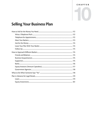 10
                                                                                                                                                                                        C h a p t e r




Selling Your Business Plan
How to Ask for the Money You Need.......................................................................................................... 172
        Write a Telephone Pitch............................................................................................................................ 172
        Telephone for Appointments................................................................................................................. 172
        Meet Your Backers........................................................................................................................................ 173
        Ask for the Money . ..................................................................................................................................... 174
        Leave Your Plan With Your Backer...................................................................................................... 174
                                        .
        Follow Up........................................................................................................................................................... 174
How to Approach Different Backers............................................................................................................. 174
        Friends and Relatives . ................................................................................................................................ 174
        Business Acquaintances............................................................................................................................. 175
        Supporters......................................................................................................................................................... 175
        Banks.................................................................................................................................................................... 176
        Equity Investors (Venture Capitalists)............................................................................................... 177
                                              .
        Government Agencies................................................................................................................................ 178
What to Do When Someone Says “Yes” .................................................................................................... 178
Plan in Advance for Legal Details.................................................................................................................... 179
        Loans.................................................................................................................................................................... 179
        Equity Investments....................................................................................................................................... 181
 