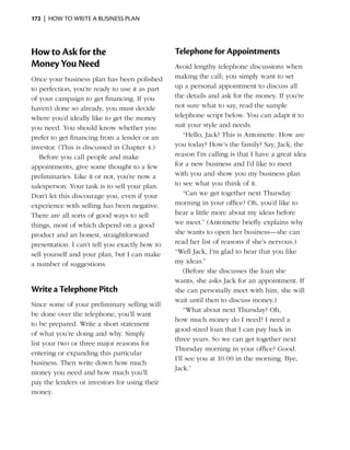 172  |  how to write a business plan




How to Ask for the                              Telephone for Appointments
Money You Need                                  Avoid lengthy telephone discussions when
Once your business plan has been polished       making the call; you simply want to set
to perfection, you’re ready to use it as part   up a personal appointment to discuss all
of your campaign to get financing. If you       the details and ask for the money. If you’re
haven’t done so already, you must decide        not sure what to say, read the sample
where you’d ideally like to get the money       telephone script below. You can adapt it to
you need. You should know whether you           suit your style and needs.
prefer to get financing from a lender or an         “Hello, Jack? This is Antoinette. How are
investor. (This is discussed in Chapter 4.)     you today? How’s the family? Say, Jack, the
   Before you call people and make              reason I’m calling is that I have a great idea
appointments, give some thought to a few        for a new ­ usiness and I’d like to meet
                                                            b
preliminaries. Like it or not, you’re now a     with you and show you my business plan
salesperson. Your task is to sell your plan.    to see what you think of it.
Don’t let this discourage you, even if your         “Can we get together next Thursday
experience with selling has been negative.      morning in your office? Oh, you’d like to
There are all sorts of good ways to sell        hear a little more about my ideas before
things, most of which depend on a good          we meet.” (Antoinette briefly explains why
product and an honest, straightforward          she wants to open her business—she can
presentation. I can’t tell you exactly how to   read her list of reasons if she’s ­ ervous.)
                                                                                  n
sell yourself and your plan, but I can make     “Well Jack, I’m glad to hear that you like
a number of suggestions.                        my ideas.”
                                                    (Before she discusses the loan she
                                                wants, she asks Jack for an appointment. If
Write a Telephone Pitch                         she can personally meet with him, she will
                                                wait until then to ­ iscuss money.)
                                                                    d
Since some of your preliminary selling will
                                                    “What about next Thursday? Oh,
be done over the telephone, you’ll want
                                                how much money do I need? I need a
to be ­ repared. Write a short statement
       p
                                                good-sized loan that I can pay back in
of what you’re doing and why. Simply
                                                three years. So we can get ­ogether next
                                                                              t
list your two or three ­ ajor reasons for
                       m
                                                Thursday morning in your office? Good.
entering or expanding this ­ articular
                             p
                                                I’ll see you at 10:00 in the morning. Bye,
business. Then write down how much
                                                Jack.”
money you need and how much you’ll
pay the lenders or investors for using their
money.
 