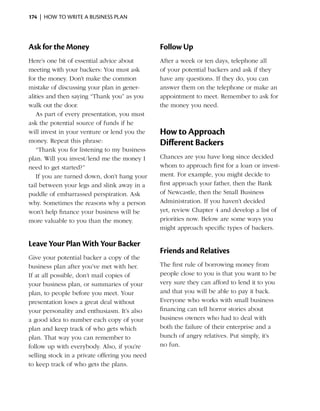 174  |  how to write a business plan




Ask for the Money                              Follow Up
Here’s one bit of essential advice about       After a week or ten days, telephone all
meeting with your backers: You must ask        of your potential backers and ask if they
for the money. Don’t make the common           have any ­ uestions. If they do, you can
                                                        q
mistake of discussing your plan in gener­      answer them on the telephone or make an
alities and then saying “Thank you” as you     appointment to meet. Remember to ask for
walk out the door.                             the money you need.
    As part of every presentation, you must
ask the potential source of funds if he
will invest in your venture or lend you the    How to Approach
money. Repeat this phrase:                     Different Backers
    “Thank you for listening to my business
plan. Will you invest/lend me the money I      Chances are you have long since decided
need to get started?”                          whom to approach first for a loan or invest­
    If you are turned down, don’t hang your    ment. For ­ xample, you might decide to
                                                            e
tail between your legs and slink away in a     first approach your father, then the Bank
puddle of embarrassed perspiration. Ask        of Newcastle, then the Small Business
why. Sometimes the reasons why a person        Administration. If you haven’t decided
won’t help finance your business will be       yet, review Chapter 4 and develop a list of
more valuable to you than the money.           p
                                               ­ riorities now. Below are some ways you
                                               might approach specific types of backers.

Leave Your Plan With Your Backer
                                               Friends and Relatives
Give your potential backer a copy of the
business plan after you’ve met with her.       The first rule of borrowing money from
If at all possible, don’t mail copies of       people close to you is that you want to be
your business plan, or ­ ummaries of your
                          s                    very sure they can afford to lend it to you
plan, to people before you meet. Your          and that you will be able to pay it back.
presentation loses a great deal without        Everyone who works with small business
your personality and enthusiasm. It’s also     financing can tell horror stories about
a good idea to number each copy of your        business owners who had to deal with
plan and keep track of who gets which          both the failure of their enterprise and a
plan. That way you can remember to             bunch of ­ ngry relatives. Put simply, it’s
                                                          a
follow up with everybody. Also, if you’re      no fun.
selling stock in a private offering you need
to keep track of who gets the plans.
 