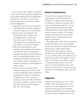 Chapter 10  | selling your business plan |  175



   If you want to ask a relative or friend for     Business Acquaintances
a loan, much of your approach depends on
the people involved and your relationship          One good way to approach business
to them. We can’t tell you much about              acquaintances is by networking. For
either of these ­ reas, but here are some
                 a                                 example, you might call your attorney or
general suggestions:                               accountant or someone you know who
   •	Approach your friends in a respectful         owns a small business and say, “I’ve got
     and organized way. Don’t spring your          a great business proposal in the retail
     request on anyone in a social context.        clothing business. I need about $40,000
   •	Don’t assume your relatives and               and the investor will get a 25% annual
     friends know all your plans and               return on the money they invest, paid
     accomplishments, even though                  monthly. Do you know anybody who
     they know you well. Make your                 might be interested?”
     presentation just as professional as for         She might reply, “Well, I’m not interested
     your banker, even if it’s less formal.        m
                                                   ­ yself, but why don’t you try Joe Spats?
   •	Tailor your presentation to your              He just retired from the menswear business
     audience. For example, if you stop by         and has been a little restless lately.”
     your brother’s place early Saturday           Obviously, the next step is to call Joe,
     morning wearing your banker-meeting           mention your mutual friend’s name, and
     best, he will probably laugh you out          set up a meeting. If he’s not interested, ask
     of the kitchen. But bear in mind that         if he knows anyone who might be. If you
     your brother will be as interested as a       strike out with your accountant, attorney,
     banker in seeing your well-thought-out        or business friend, try your uncle, the
     business plan.                                owner of the local hardware store with
   •	Above all, give the person you’re             whom you trade jokes, or the investor who
     talking to a graceful way not to lend         put money into the bakery where you buy
     or invest. ­ emember, this is a business
                R                                  coffee.
     proposition, not proof of someone’s
     feelings for you. Once everyone is
                                                   Supporters
     assured an easy exit if they don’t have
     the money or desire to invest, you may        Supporters are people who care—often
     find they will be relaxed enough to           deeply—about the subject area of your
     give you a fair hearing.                      business. Your best approach is to try to
                                                   enlist this enthusiasm and to honestly
                                                   involve these people in your dream. ­ ften
                                                                                          O
                                                   it’s best to involve supporters at an early
 