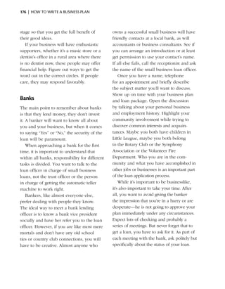 176  |  how to write a business plan



stage so that you get the full benefit of        owns a successful small business will have
their good ideas.                                friendly contacts at a ­ocal bank, as will
                                                                           l
   If your business will have enthusiastic       accountants or business consultants. See if
supporters, whether it’s a music store or a      you can arrange an introduction or at least
dentist’s office in a rural area where there     get permission to use your contact’s name.
is no dentist now, these people may offer        If all else fails, call the receptionist and ask
financial help. Figure out ways to get the       the name of the small business loan officer.
word out in the correct circles. If people           Once you have a name, telephone
care, they may respond favorably.                for an ­ ppointment and briefly describe
                                                          a
                                                 the subject ­ atter you’ll want to discuss.
                                                               m
                                                 Show up on time with your business plan
Banks                                            and loan package. Open the discussion
The main point to remember about banks           by talking about your personal business
is that they lend money, they don’t invest       and employment history. Highlight your
it. A banker will want to know all about         community involvement while trying to
you and your business, but when it comes         d
                                                 ­ iscover common interests and acquain­
to saying “Yes” or “No,” the security of the     tances. Maybe you both have children in
loan will be paramount.                          Little League, maybe you both belong
    When approaching a bank for the first        to the Rotary Club or the Symphony
time, it is important to understand that         Association or the Volun­eer Fire
                                                                              t
within all banks, responsibility for different   Department. Who you are in the com­
tasks is divided. You want to talk to the        munity and what you have accomplished in
loan officer in charge of small business         other jobs or businesses is an important part
loans, not the trust officer or the person       of the loan ­ pplication process.
                                                              a
in charge of getting the automatic teller            While it’s important to be businesslike,
machine to work right.                           it’s also important to take your time. After
    Bankers, like almost everyone else,          all, you want to avoid giving the banker
prefer dealing with people they know.            the impression that you’re in a hurry or are
The ideal way to meet a bank lending             desperate—he is not going to approve your
officer is to know a bank vice president         plan immediately under any circumstances.
socially and have her refer you to the loan      Expect lots of checking and probably a
officer. However, if you are like most mere      series of meetings. But never forget that to
mortals and don’t have any old school            get a loan, you have to ask for it. As part of
ties or country club connections, you will       each meeting with the bank, ask politely but
have to be creative. Almost anyone who           specifically about the status of your loan.
 