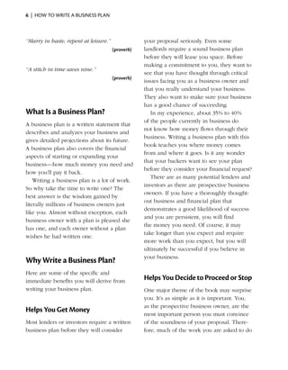 6  |  how to write a business plan



“Marry in haste, repent at leisure.”               your proposal ­ eriously. Even some
                                                                    s
                                       (proverb)   landlords require a sound business plan
                                                   before they will lease you space. Before
                                                   making a commitment to you, they want to
“A stitch in time saves nine.”
                                                   see that you have thought through critical
                                       (proverb)
                                                   ­ssues facing you as a business owner and
                                                   i
                                                   that you really understand your business.
                                                   They also want to make sure your business
                                                   has a good chance of succeeding.
What Is a Business Plan?                              In my experience, about 35% to 40%
                                                   of the people currently in business do
A business plan is a written statement that
                                                   not know how money flows through their
d
­ escribes and analyzes your business and
                                                   business. Writing a business plan with this
gives detailed projections about its future.
                                                   book teaches you where money comes
A business plan also covers the financial
                                                   from and where it goes. Is it any wonder
aspects of starting or expanding your
                                                   that your backers want to see your plan
business—how much money you need and
                                                   before they consider your financial request?
how you’ll pay it back.
                                                      There are as many potential lenders and
    Writing a business plan is a lot of work.
                                                   i
                                                   ­nvestors as there are prospective business
So why take the time to write one? The
                                                   owners. If you have a thoroughly thought-
best answer is the wisdom gained by
                                                   out business and financial plan that
literally millions of ­ usiness owners just
                      b
                                                   demonstrates a good ­ikelihood of success
                                                                          l
like you. Almost without ­ xception, each
                            e
                                                   and you are persistent, you will find
business owner with a plan is pleased she
                                                   the money you need. Of course, it may
has one, and each owner without a plan
                                                   take longer than you expect and require
wishes he had written one.
                                                   more work than you expect, but you will
                                                   ultimately be ­ uccessful if you believe in
                                                                  s
                                                   your business.
Why Write a Business Plan?
Here are some of the specific and
immediate ­ enefits you will derive from
           b                                       Helps You Decide to Proceed or Stop
writing your business plan.                        One major theme of the book may surprise
                                                   you. It’s as simple as it is important. You,
                                                   as the prospective business owner, are the
Helps You Get Money
                                                   most important person you must convince
Most lenders or investors require a written        of the soundness of your proposal. There­
business plan before they will consider            fore, much of the work you are asked to do
 