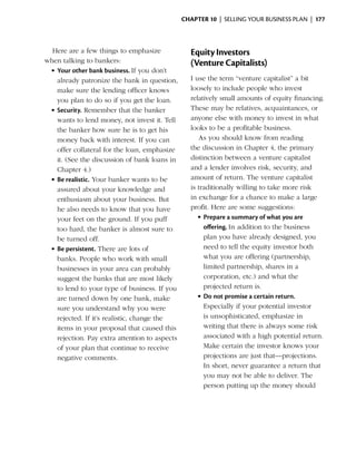 Chapter 10  | selling your business plan |  177



  Here are a few things to emphasize              Equity Investors
when talking to bankers:                          (Venture Capitalists)
 •	Your other bank business. If you don’t
   already patronize the bank in question,        I use the term “venture capitalist” a bit
   make sure the lending officer knows            loosely to include people who invest
   you plan to do so if you get the loan.         relatively small amounts of equity financing.
 •	Security. Remember that the banker             These may be relatives, ­ cquaintances, or
                                                                             a
   wants to lend money, not invest it. Tell       anyone else with money to ­nvest in what
                                                                                 i
   the banker how sure he is to get his           looks to be a profitable business.
   money back with interest. If you can              As you should know from reading
   offer collateral for the loan, emphasize       the discussion in Chapter 4, the ­ rimary
                                                                                     p
   it. (See the discussion of bank loans in       distinction between a venture capitalist
   Chapter 4.)                                    and a lender involves risk, security, and
 •	Be realistic. Your banker wants to be­         amount of return. The venture capitalist
   a
   ­ ssured about your knowledge and              is traditionally willing to take more risk
   enthusiasm about your business. But            in exchange for a chance to make a large
   he also needs to know that you have            profit. Here are some suggestions:
   your feet on the ground. If you puff              •	Prepare a summary of what you are
   too hard, the banker is almost sure to              offering. In addition to the business
   be turned off.                                      plan you have already designed, you
 •	Be persistent. There are lots of                    need to tell the ­ quity investor both
                                                                         e
   banks. People who work with small                   what you are offering (partnership,
   businesses in your area can probably                limited partnership, shares in a
   suggest the banks that are most likely              corporation, etc.) and what the
   to lend to your type of business. If you            projected return is.
   are turned down by one bank, make                 •	Do not promise a certain return.
   sure you understand why you were                    Especially if your potential investor
   rejected. If it’s realistic, change the             is unsophisticated, emphasize in
   items in your proposal that caused this             writing that there is always some risk
   r
   ­ejection. Pay extra attention to aspects           associated with a high potential return.
   of your plan that continue to receive               Make certain the investor knows your
   negative comments.                                  projections are just that—projections.
                                                       In short, never guarantee a return that
                                                       you may not be able to deliver. The
                                                       person ­ utting up the money should
                                                                p
 