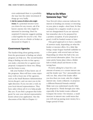 178  |  how to write a business plan



    even understand there is a possibility     What to Do When
    she may lose the entire investment if
    things go very badly.
                                               Someone Says “Yes”
  •	Ask for names of others who might          Your first job when someone indicates his
    invest. If a potential investor turns      interest in lending you money or investing
    you down for any reason, ask if he         in your plan is simple—don’t faint. It’s fine
    knows anyone else who might be             to prepare for a ­ egative result so you are
                                                                 n
    interested in investing. Don’t be          not too disappointed if you are rejected,
    surprised if someone suggests putting      but remember also to be prepared for
    a deal together for you for a fee. This    a positive reception. If your proposal is
    means he acts as a finder or broker as     good, it will be funded sooner or later.
    discussed in Chapter 4.                       One good approach is to have a number
                                               of answers ready, depending on what the
                                               lender or investor offers. It’s a little like
Government Agencies                            being a major league baseball outfielder in
The hardest thing about getting money          a close game, with several men on base.
from the government is finding out which       Depending on where the ball is hit, you
program can help you. The second-hardest       need several alternative plans. You can see
thing is finding out who in that agency        some pretty funny plays when a fielder
can make a decision for or against your        fails to think ahead and throws to the
proposal. Compared to these two, filling       wrong base.
out the forms is easy.                            If you’re asking for a loan for a set
   Ask your bankers if they know any of        amount of money at a certain interest rate
the ­ rograms. Most will have some exper­
    p                                          and the lender says “Yes,” presumably you
ience with at least one of the agencies,       will, too. But, what if the lender offers
such as the Small ­ usiness Admin­s­ration
                    B               i t        you less than you want, asks for a higher
(www.sba.gov), and can steer you in the        interest rate, wants collateral, or proposes
right direction. If you run into a wall, try   a different financial formula entirely?
your local elected representatives. They       Make sure you understand exactly what
have aides whose job it is to help people      the proposal is. Think through your risks,
like you. If you find a ­ rogram that looks
                        p                      especially if the lender wants collateral.
good, be sure your elected representative      Compare the terms—for instance, a small
knows about your application. (See the         increase in interest rate could mean that
discussion of the SBA in Chapter 4.)           you will end up paying more money for a
                                               longer period of time.
 