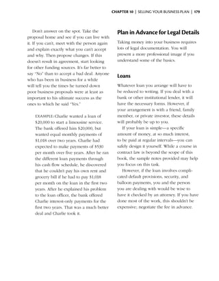 Chapter 10  | selling your business plan |  179



    Don’t answer on the spot. Take the             Plan in Advance for Legal Details
proposal home and see if you can live with
it. If you can’t, meet with the person again       Taking money into your business requires
and explain exactly what you can’t accept          lots of legal documentation. You will
and why. Then propose changes. If this             present a more professional image if you
doesn’t result in agreement, start looking         understand some of the basics.
for other funding sources. It’s far better to
say “No” than to accept a bad deal. Anyone
                                                   Loans
who has been in business for a while
will tell you the times he turned down             Whatever loan you arrange will have to
poor business proposals were at least as           be ­educed to writing. If you deal with a
                                                       r
important to his ultimate success as the           bank or other institutional lender, it will
ones to which he said “Yes.”                       have the necessary forms. However, if
                                                   your arrangement is with a friend, family
    Example: Charlie wanted a loan of              member, or private investor, these details
    $20,000 to start a limousine service.          will probably be up to you.
    The bank offered him $20,000, but                 If your loan is simple—a specific
    wanted equal monthly ­ ayments of
                             p                     amount of money, at so much interest,
    $1,018 over two years. Charlie had             to be paid at regular intervals—you can
    expected to make payments of $530              safely design it yourself. While a course in
    per month over five years. After he ran        contract law is beyond the scope of this
    the ­ ifferent loan payments through
         d                                         book, the sample notes provided may help
    his cash flow schedule, he discovered          you focus on this task.
    that he couldn’t pay his own rent and             However, if the loan involves compli­
    grocery bill if he had to pay $1,018           cated ­ efault provisions, security, and
                                                          d
    per month on the loan in the first two         balloon payments, you and the person
    years. After he explained his problem          you are dealing with would be wise to
    to the loan officer, the bank offered          have it checked by an attorney. If you have
    Charlie interest-only payments for the         done most of the work, this shouldn’t be
    first two years. That was a much better        expensive; negotiate the fee in advance.
    deal and Charlie took it.
 