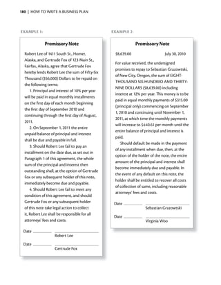 180 | HOW TO WRITE A BUSINESS PLAN



exAmple 1:                                        exAmple 2:

              Promissory Note                                  Promissory Note
  Robert Lee of 1411 South St., Homer,             $8,639.00                     July 30, 2010
  Alaska, and Gertrude Fox of 123 Main St.,
                                                   For value received, the undersigned
  Fairfax, Alaska, agree that Gertrude Fox
                                                   promises to repay to Sebastian Grazowtski,
  hereby lends Robert Lee the sum of Fifty-Six
                                                   of New City, Oregon, the sum of EIGHT-
  Thousand ($56,000) Dollars to be repaid on
                                                   THOUSAND SIx-HUNDRED AND THIRTY-
  the following terms:
                                                   NINE DOLLARS ($8,639.00) including
      1. Principal and interest of 10% per year
                                                   interest at 12% per year. This money is to be
  will be paid in equal monthly installments
                                                   paid in equal monthly payments of $315.00
  on the first day of each month beginning
                                                   (principal only) commencing on September
  the first day of September 2010 and
                                                   1, 2010 and continuing until November 1,
  continuing through the first day of August,
                                                   2011, at which time the monthly payments
  2011.
                                                   will increase to $440.61 per month until the
      2. On September 1, 2011 the entire
                                                   entire balance of principal and interest is
  unpaid balance of principal and interest
                                                   paid.
  shall be due and payable in full.
                                                       Should default be made in the payment
      3. Should Robert Lee fail to pay an
                                                   of any installment when due, then, at the
  installment on the date due, as set out in
                                                   option of the holder of the note, the entire
  Paragraph 1 of this agreement, the whole
                                                   amount of the principal and interest shall
  sum of the principal and interest then
                                                   become immediately due and payable. In
  outstanding shall, at the option of Gertrude
                                                   the event of any default on this note, the
  Fox or any subsequent holder of this note,
                                                   holder shall be entitled to recover all costs
  immediately become due and payable.
                                                   of collection of same, including reasonable
      4. Should Robert Lee fail to meet any
                                                   attorneys’ fees and costs.
  condition of this agreement, and should
  Gertrude Fox or any subsequent holder            Date
  of this note take legal action to collect                          Sebastian Grazowtski
  it, Robert Lee shall be responsible for all
                                                   Date
  attorneys’ fees and costs.                                         Virginia Woo

 Date
                    Robert Lee
 Date
                    Gertrude Fox
 