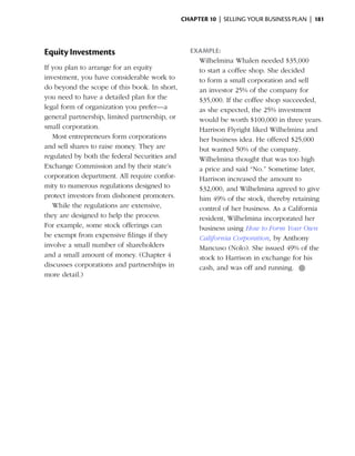 Chapter 10  | selling your business plan |  181




Equity Investments                                Example:
                                                    Wilhelmina Whalen needed $35,000
If you plan to arrange for an equity                to start a coffee shop. She decided
investment, you have considerable work to           to form a small corporation and sell
do beyond the scope of this book. In short,         an investor 25% of the company for
you need to have a detailed plan for the            $35,000. If the coffee shop succeeded,
legal form of organization you prefer—a             as she expected, the 25% investment
general partnership, limited partnership, or        would be worth $100,000 in three years.
small corporation.                                  Harrison Flyright liked Wilhelmina and
   Most entrepreneurs form corporations             her business idea. He offered $25,000
and sell shares to raise money. They are            but wanted 50% of the company.
regulated by both the federal Securities and        Wilhelmina thought that was too high
Exchange Commission and by their state’s            a price and said “No.” Sometime later,
corporation department. All require confor-         Harrison increased the amount to
mity to numerous regulations designed to            $32,000, and Wilhelmina agreed to give
protect investors from dishonest promoters.         him 49% of the stock, thereby retaining
   While the regulations are extensive,             control of her business. As a California
they are designed to help the process.              resident, Wilhelmina incorporated her
For example, some stock offerings can               business using How to Form Your Own
be exempt from expensive filings if they            California ­ orporation, by Anthony
                                                                C
involve a small number of shareholders              Mancuso (Nolo). She issued 49% of the
and a small amount of money. (Chapter 4             stock to Harrison in exchange for his
discusses corporations and partnerships in          cash, and was off and ­unning. ●
                                                                            r
more detail.)
 