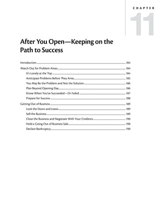 11
                                                                                                                                                                                 C h a p t e r




After You Open—Keeping on the
Path to Success
Introduction...............................................................................................................................................................184
Watch Out for Problem Areas..........................................................................................................................184
         It’s Lonely at the Top...................................................................................................................................184
         Anticipate Problems Before They Arise............................................................................................ 185
         You May Be the Problem and Not the Solution...........................................................................186
         Plan Beyond Opening Day........................................................................................................................186
         Know When You’ve Succeeded—Or Failed................................................................................... 187
         Prepare for Success.......................................................................................................................................188
Getting Out of Business.......................................................................................................................................189
         Lock the Doors and Leave........................................................................................................................189
         Sell the Business.............................................................................................................................................189
         Close the Business and Negotiate With Your Creditors..........................................................190
         Hold a Going Out of Business Sale......................................................................................................190
                                          .
         Declare Bankruptcy......................................................................................................................................190
 