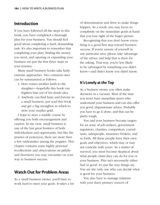 184  |  how to write a business plan




Introduction                                   of determination and drive to make things
                                               happen. As a result, you may focus so
If you have followed all the steps in this     completely on the immediate goals at hand
book, you have completed a thorough            that you lose sight of the larger picture.
plan for your business. You should feel           Recognizing that you don’t know every­
good about completing a hard, demanding        thing is a good first step toward business
task. It’s also important to remember that     success. If you’re unsure of yourself in
completing your plan, finding the money        any particular area, please take advantage
you need, and opening or expanding your        of the advice and help that is there for
business are just the first three steps in     the asking. That way, you’re less likely
your journey.                                  to be sabotaged by something you didn’t
   Many small business books take fairly       know—and didn’t know you didn’t know.
extreme approaches. Two common ones
can be summarized as follows:
   1.	Here comes another lamb to the           It’s Lonely at the Top
      slaughter—hopefully this book can        As a business owner, you often make
      frighten him out of his dumb idea.       decisions in a vacuum. Most of the time
   2.	Anybody can find fame and fortune in     you won’t have immediate peers who
      a small business; just read this book    understand your business and can also offer
      and get a big strongbox in which to      you good, dispassionate advice. Probably
      store your surplus gold.                 you have to go it alone, and that can be
   I hope to steer a middle course by          pretty tough.
offering you both encouragement and               You and your business become targets
caution. In my view, small business is         for an army of job-seekers, government
one of the last great frontiers of both        regulators, charities, competitors, consul­
individualism and opportunity, but like the    tants, salespeople, insurance brokers, and
prairies of yesteryear, there are more than    so forth. All these people have their own
a few rattlesnakes among the poppies. This     goals and objectives, which may or may
chapter contains some highly personal          not coincide with yours. As a matter of
recollections and observations on pitfalls     survival, you must become skeptical about
and diversions you may encounter on your       what people claim they can do for you or
way to business success.                       your business. This isn’t necessarily either
                                               bad or good, it’s just the way things are.
                                               You are the only one who can decide what
Watch Out for Problem Areas                    is good for your business.
As a small business owner, you’ll have to         You also have to manage relations
work hard to meet your goals. It takes a lot   with your three primary sources of
 