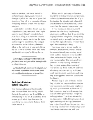 Chapter 11  | after you open—keeping on the path to success |  185



business success: customers, suppliers,               Things always go wrong in business.
and employees. Again, each person in               Your job is to notice troubles and problems
these groups has her own set of goals and          before they become major hurdles. If you
objectives. Your job is to reconcile all those     don’t notice the mistake until others tell
competing interests so that your business          you about the unfortunate results, it may
prospers.                                          be too late for an easy, inexpensive cure.
   Incidentally, I hope this doesn’t read like        If your business is like most, you’ll
a nightmare to you, because it isn’t a night­      spend some time every day creating
mare. In fact, I think it’s one of the best        solutions to problems. But, if you don’t like
parts about being in business for yourself.        playing detective and prefer sailing along
As a business owner, you decide the goals          on smooth waters so much that you don’t
and the steps to reach them. The compar­           see the first signs of storms, you may have
ison is similar to the difference between          a problem surviving for long.
riding in the back seat of a car and driving          Here’s one way to keep a handle on
the car. If you’re like me, you’re a lot more      problems. Every month, make a line-by-
comfortable when you’re driving the car.           line comparison of your monthly actual
                                                   profit and loss statement to the monthly
                                                   Profit and Loss Forecast you made for
  Axiom: If you need approval from others to
                                                   your business plan. That way, you’ll see
f
­unction at your best, you will be uncomfortable
                                                   problems as they develop and before
as a business owner.
                                                   they become serious. For example, if
  Advice: Get tough. Learn how to set goals and    your profits are down by $1,400 and your
reach them. Learn when to take others’ views       advertising expenses are up by $2,000,
into consideration and when to ignore them.        you’ll want to spend some time analyzing
                                                   why that happened and what you should
                                                   do about it.
                                                      Another way to spot problems before
Anticipate Problems                                they become too large is to listen to what
Before They Arise                                  your customers, suppliers, and employees
Your business plan describes the risks             say about your business. While some of
your business faces. Periodically reread           their comments may be self-serving, you
that risk discussion to see if you’d like to       can’t afford to ignore all their complaints
add anything to the list. If you’re like most      and suggestions. Experience shows that
people, you’ll admit that there may be             most customers will tell their friends about
something you missed and that you don’t            a problem they had with your business
know what it is.                                   long before they tell you. So, you may have
                                                   to develop creative ways to encourage your
                                                   customers to communicate with you.
 