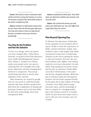 186  |  how to write a business plan




  Axiom: The business owner constantly makes           Axiom: Everybody has blind spots. Your blind
small corrections to keep the business on course.    spots can determine whether your business will
The business may fail if the owner falls asleep at   succeed or fail.
the wheel. Complacency kills.
                                                       Advice: Ask a friend who knows you well
   Advice: Establish an information system that      where your blind spots are. You can’t afford not
lets you know when the business goes off course.     to get help if they are critical.
You may also choose to have an experienced
business consultant review your business
periodically.
                                                     Plan Beyond Opening Day
                                                     To illustrate the importance of planning
                                                     for the operation of your business after it
You May Be the Problem
                                                     opens, I’d like to share the experiences of
and Not the Solution
                                                     Molly, a friend and former student, who
“To live is to change, and to be perfect             wanted to open a bath supply shop. Molly
is to have changed often.” (John Henry               encountered a long series of depressing
Newman, as quoted in First Data Resources            obstacles on the way to getting the money
ad in Credit Card ­ anagement, January
                   M                                 to open her business. But since she was
1992, Volume 4, Number 10.) Unfortu­                 both stubborn and a fighter, each setback
nately, most people aren’t very good at              made her even more determined. In truth,
analyzing their own strengths and weak­              before long, getting the necessary money
nesses objectively and then changing their           had become an obsession. Finally Molly
behavior to compensate. They just go                 succeeded. Unfortunately, at this point
ahead doing what they’ve always done,                she became strangely lethargic. Molly had
regardless of the outcome.                           put an enormous push into opening her
    Many businesses are started by people            b
                                                     ­ usiness, but she hadn’t prepared herself
who are very good at a skill that people             for the gritty day-to-day realities of owning
demand. But many of these people know                a business. Now Molly lacked energy,
little about the complexities of starting and        innovative ideas, and the knowledge of
growing a business and can be hurt badly             how to compete in a changing market­
by their lack of knowledge about basic               place. Her business closed in 12 months,
management skills.                                   which was just about how long it took to
                                                     start it. She lost a lot of money and a lot
                                                     of pride.
 