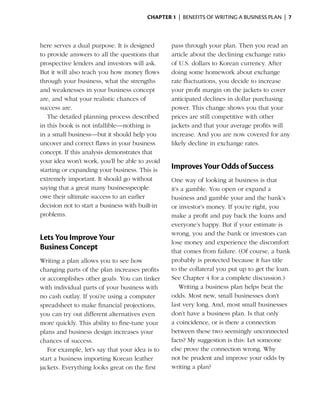 Chapter 1  | benefits of writing a business plan |  7



here serves a dual purpose. It is designed       pass through your plan. Then you read an
to provide answers to all the questions that     article about the declining exchange ratio
prospective lenders and investors will ask.      of U.S. dollars to Korean currency. After
But it will also teach you how money flows       doing some homework about exchange
through your business, what the strengths        rate fluctuations, you decide to increase
and weaknesses in your business concept          your profit margin on the jackets to cover
are, and what your realistic chances of          anticipated declines in dollar purchasing
success are.                                     power. This change shows you that your
   The detailed planning process described       prices are still competitive with other
in this book is not infallible—nothing is        jackets and that your average profits will
in a small business—but it should help you       i
                                                 ­ncrease. And you are now covered for any
uncover and correct flaws in your business       likely decline in exchange rates.
concept. If this analysis demonstrates that
your idea won’t work, you’ll be able to avoid
starting or expanding your business. This is
                                                 Improves Your Odds of Success
extremely important. It should go without        One way of looking at business is that
saying that a great many businesspeople          it’s a gamble. You open or expand a
owe their ultimate success to an earlier         business and gamble your and the bank’s
decision not to start a business with built-in   or investor’s money. If you’re right, you
problems.                                        make a profit and pay back the loans and
                                                 everyone’s happy. But if your estimate is
                                                 wrong, you and the bank or investors can
Lets You Improve Your
                                                 lose money and experience the discomfort
Business Concept                                 that comes from failure. (Of course, a bank
Writing a plan allows you to see how             probably is protected because it has title
changing parts of the plan increases profits     to the collateral you put up to get the loan.
or accomplishes other goals. You can tinker      See Chapter 4 for a complete discussion.)
with individual parts of your business with          Writing a business plan helps beat the
no cash outlay. If you’re using a computer       odds. Most new, small businesses don’t
spreadsheet to make financial projections,       last very long. And, most small businesses
you can try out different alternatives even      don’t have a business plan. Is that only
more quickly. This ability to fine-tune your     a coincidence, or is there a ­ onnection
                                                                              c
plans and business design increases your         between these two seemingly unconnected
chances of success.                              facts? My suggestion is this: Let someone
   For example, let’s say that your idea is to   else prove the connection wrong. Why
start a business importing Korean leather        not be prudent and improve your odds by
jackets. Everything looks great on the first     writing a plan?
 