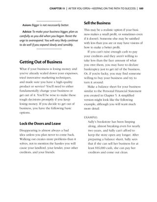 Chapter 11  | after you open—keeping on the path to success |  189




    Axiom: Bigger is not necessarily better.
                                                    Sell the Business
                                                    This may be a realistic option if your busi­
  Advice: To make your business bigger, plan as
                                                    ness makes a small profit, or sometimes even
carefully as you did when you began. Resist the
                                                    if it doesn’t. Someone else may be satisfied
urge to overexpand. You will very likely continue
                                                    with less than you are or may have visions of
to do well if you expand slowly and sensibly.
                                                    how to make a better profit.
                                                        If you can’t raise enough cash to pay
                                                    your creditors and they aren’t willing to
                                                    take less than the face amount of what
Getting Out of Business
                                                    you owe them, you may have to declare
What if your business is losing money and           bankruptcy just to get rid of the business.
you’ve already scaled down your expenses,           Or, if you’re lucky, you may find someone
tried innovative marketing techniques,              willing to buy your business and try to
and made sure you have a high-quality               turn it around.
product or service? You’ll need to either               Make a balance sheet for your business
fundamentally change your business or               similar to the Personal Financial Statement
get out of it. You’ll be wise to make these         you created in Chapter 5. A simplified
tough decisions promptly if you keep                version might look like the following
losing money. If you decide to get out of           example, although you will want much
business, you have the following basic              more detail.
options.
                                                    Example:
                                                      Sally’s bookstore has been limping
Lock the Doors and Leave
                                                      along, almost breaking even for nearly
Disappearing is almost always a bad                   two years, and Sally can’t afford to
idea unless you plan never to come back.              keep the store open any longer. After
Walking out creates more problems than it             preparing a balance sheet, Sally sees
solves, not to mention the hassles you will           that if she can sell her business for at
cause your landlord, your lender, your other          least $16,000 cash, she can pay her
creditors, and your friends.                          creditors and come out clean.
 