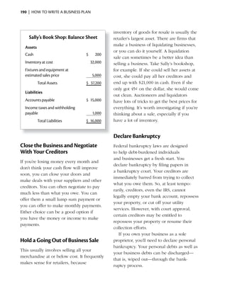 190 | HOW TO WRITE A BUSINESS PLAN



                                              inventory of goods for resale is usually the
    Sally’s Book Shop: Balance Sheet          retailer’s largest asset. There are firms that
                                              make a business of liquidating businesses,
  Assets
                                              or you can do it yourself. A liquidation
  Cash                           $     200
                                              sale can sometimes be a better idea than
  Inventory at cost                  32,000   selling a business. Take Sally’s bookshop,
  Fixtures and equipment at                   for example. If she could sell her assets at
  estimated sales price               5,000   cost, she could pay all her creditors and
           Total Assets          $ 37,200     end	up	with	$21,000	in	cash.	Even	if	she	
                                              only got 45¢ on the dollar, she would come
  Liabilities
                                              out clean. Auctioneers and liquidators
  Accounts payable               $ 15,000     have lots of tricks to get the best prices for
  Income taxes and withholding                everything. It’s worth investigating if you’re
  payable                             1,000   thinking about a sale, especially if you
           Total Liabilities     $ 16,000     have a lot of inventory.


                                              Declare Bankruptcy
Close the Business and Negotiate              Federal bankruptcy laws are designed
With Your Creditors                           to help debt-burdened individuals
                                              and businesses get a fresh start. You
If you’re losing money every month and
                                              declare bankruptcy by filing papers in
don’t think your cash flow will improve
                                              a bankruptcy court. Your creditors are
soon, you can close your doors and
                                              immediately barred from trying to collect
make deals with your suppliers and other
                                              what you owe them. So, at least tempo-
creditors. You can often negotiate to pay
                                              rarily, creditors, even the IRS, cannot
much less than what you owe. You can
                                              legally empty your bank account, repossess
offer them a small lump sum payment or
                                              your property, or cut off your utility
you can offer to make monthly payments.
                                              services. However, with court approval,
Either choice can be a good option if
                                              certain creditors may be entitled to
you have the money or income to make
                                              repossess your property or resume their
payments.
                                              collection efforts.
                                                 If you own your business as a sole
Hold a Going Out of Business Sale             proprietor, you’ll need to declare personal
                                              bankruptcy. Your personal debts as well as
This usually involves selling all your
                                              your business debts can be discharged—
merchandise at or below cost. It frequently
                                              that is, wiped out—through the bank-
makes sense for retailers, because
                                              ruptcy process.
 