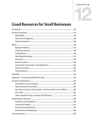 12
                                                                                                                                                                                         C h a p t e r




Good Resources for Small Businesses
Introduction...............................................................................................................................................................194
Business Consultants.............................................................................................................................................194
         SBA/SCORE.......................................................................................................................................................196
         State and Local Agencies...........................................................................................................................196
         Private Consultants......................................................................................................................................196
Books..............................................................................................................................................................................196
         Background Books........................................................................................................................................ 197
         Choosing a Business..................................................................................................................................... 198
         Finding Money................................................................................................................................................ 198
         Marketing/Advertising...............................................................................................................................199
         Personnel...........................................................................................................................................................200
                  .
         Business Location..........................................................................................................................................200
         Corporations, Partnerships, and Legal Matters............................................................................200
         Women in Business......................................................................................................................................202
         General Business............................................................................................................................................202
Pamphlets....................................................................................................................................................................203
Magazines—Continuing Small Business Help.........................................................................................203
Computers and Business.....................................................................................................................................203
         How Will You Use a Computer?............................................................................................................204
         What Software Do You Need?...............................................................................................................204
         How Much Computer Do You Need—And How Much Can You Afford?....................205
         PC or Mac?........................................................................................................................................................205
         Where Should You Buy a Computer and Software?..................................................................206
Online Business Resources ................................................................................................................................206
         Should You Go Broadband?.....................................................................................................................206
         Using Search Engines...................................................................................................................................207
         Business-Oriented Websites....................................................................................................................207
         Conferences and Newsgroups................................................................................................................208
Formal Education....................................................................................................................................................209
 