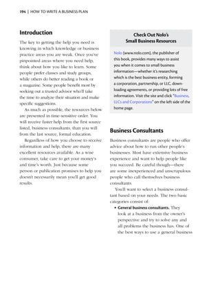 194  |  how to write a business plan




Introduction                                                 Check Out Nolo’s
The key to getting the help you need is                   Small Business Resources
knowing in which knowledge or business
practice areas you are weak. Once you’ve           Nolo (www.nolo.com), the publisher of
pinpointed areas where you need help,              this book, provides many ways to assist
think about how you like to learn. Some            you when it comes to small business
people prefer classes and study groups,            information—whether it’s researching
while others do better reading a book or           which is the best business entity, forming
a magazine. Some people benefit most by            a corporation, partnership, or LLC, down­
seeking out a trusted advisor who’ll take          loading agreements, or providing lots of free
the time to analyze their situation and make       information. Visit the site and click “Business,
specific suggestions.                              LLCs and Corporations” on the left side of the
    As much as possible, the resources below       home page.
are presented in time-sensitive order. You
will receive faster help from the first source
listed, business consultants, than you will
from the last source, formal education.
                                                 Business Consultants
    Regardless of how you choose to receive      Business consultants are people who offer
information and help, there are many             advice about how to run other people’s
excellent resources available. As a wise         businesses. Most have extensive business
consumer, take care to get your money’s          experience and want to help people like
and time’s worth. Just because some              you succeed. Be careful though—there
person or publication promises to help you       are some inexperienced and unscrupulous
doesn’t necessarily mean you’ll get good         people who call themselves business
results.                                         consultants.
                                                    You’ll want to select a business consul­
                                                 tant based on your needs. The two basic
                                                 categories consist of:
                                                   •	General business consultants. They
                                                      look at a business from the owner’s
                                                      perspective and try to solve any and
                                                      all problems the business has. One of
                                                      the best ways to use a general business
 
