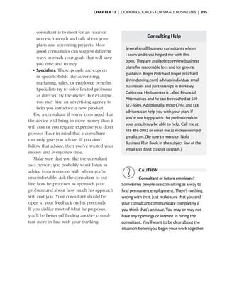 Chapter 12  | good resources for small businesses |  195



     consultant is to meet for an hour or
     two each month and talk about your
                                                               Consulting Help
     plans and upcoming projects. Most
                                                   Several small business consultants whom
     good consultants can suggest different
                                                   I know and trust helped me with this
     ways to reach your goals that will save
                                                   book. They are available to review business
     you time and money.
                                                   plans for reasonable fees and for general
   •	Specialists. These people are experts
                                                   guidance. Roger Pritchard (roger.pritchard
     in specific fields like advertising,
                                                   @mindspring.com) advises individual small
     marketing, sales, or employee benefits.
                                                   businesses and partnerships in Berkeley,
     Specialists try to solve limited problems
                                                   California. His business is called Financial
     as directed by the owner. For example,
                                                   Alternatives and he can be reached at 510-
     you may hire an advertising agency to
                                                   527-5604. Additionally, most CPAs and tax
     help you introduce a new product.
                                                   advisors can help you with your plan. If
   Use a consultant if you’re convinced that
                                                   you’re not happy with the professionals in
the advice will bring in more money than it
                                                   your area, I may be able to help. Call me at
will cost or you require expertise you don’t
                                                   415-816-2982 or email me at mckeever.mp@
possess. Bear in mind that a consultant
                                                   gmail.com. (Be sure to mention Nolo
can only give you advice. If you don’t
                                                   Business Plan Book in the subject line of the
follow that advice, then you’ve wasted your
                                                   email so I don’t trash it as spam.)
money and everyone’s time.
   Make sure that you like the consultant
as a person; you probably won’t listen to
advice from someone with whom you’re                      caution
uncomfortable. Ask the consultant to out­                  Consultant or future employee?
line how he proposes to approach your            Sometimes people use consulting as a way to
problem and about how much his approach          find permanent employment. There’s nothing
will cost you. Your consultant should be         wrong with that. Just make sure that you and
open to your feedback on his proposals.          your consultant communicate completely if
If you dislike most of what he proposes,         you think that’s an issue. You may or may not
you’ll be better off finding another consul­     have any openings or interest in hiring the
tant more in line with your thinking.            consultant. You’ll want to be clear about the
                                                 situation before you begin your work together.
 