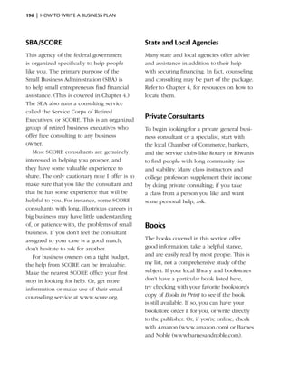 196  |  how to write a business plan




SBA/SCORE                                       State and Local Agencies
This agency of the federal government           Many state and local agencies offer advice
is organized specifically to help people        and assistance in addition to their help
like you. The primary purpose of the            with securing financing. In fact, counseling
Small Business Administration (SBA) is          and consulting may be part of the package.
to help small entrepreneurs find financial      Refer to Chapter 4, for resources on how to
assistance. (This is covered in Chapter 4.)     locate them.
The SBA also runs a consulting service
called the Service Corps of Retired
Executives, or SCORE. This is an organized      Private Consultants
group of retired business executives who        To begin looking for a private general busi­
offer free consulting to any business           ness consultant or a specialist, start with
owner.                                          the local Chamber of Commerce, bankers,
   Most SCORE consultants are genuinely         and the service clubs like Rotary or Kiwanis
interested in helping you prosper, and          to find people with long com­ unity ties
                                                                               m
they have some valuable experience to           and stability. Many class instructors and
share. The only cautionary note I offer is to   college professors supple­ ent their income
                                                                           m
make sure that you like the consultant and      by doing private consult­ng; if you take
                                                                         i
that he has some experience that will be        a class from a person you like and want
helpful to you. For instance, some SCORE        some personal help, ask.
consultants with long, illustrious careers in
big business may have little understanding
of, or patience with, the problems of small     Books
business. If you don’t feel the consultant
assigned to your case is a good match,          The books covered in this section offer
don’t hesitate to ask for another.              good information, take a helpful stance,
   For business owners on a tight budget,       and are easily read by most people. This is
the help from SCORE can be invaluable.          my list, not a comprehensive study of the
Make the nearest SCORE office your first        subject. If your local library and bookstores
stop in looking for help. Or, get more          don’t have a particular book listed here,
information or make use of their email          try checking with your favorite bookstore’s
counseling service at www.score.org.            copy of Books in Print to see if the book
                                                is still available. If so, you can have your
                                                bookstore order it for you, or write directly
                                                to the publisher. Or, if you’re online, check
                                                with Amazon (www.amazon.com) or Barnes
                                                and Noble (www.barnesandnoble.com).
 