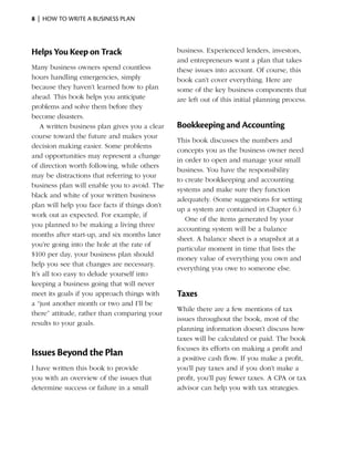 8  |  how to write a business plan




Helps You Keep on Track                         business. Experienced lenders, investors,
                                                and entre­ reneurs want a plan that takes
                                                          p
Many business owners spend countless            these issues into account. Of course, this
hours handling emergencies, simply              book can’t cover everything. Here are
because they haven’t learned how to plan        some of the key business components that
ahead. This book helps you anticipate           are left out of this initial planning process.
problems and solve them ­ efore they
                            b
become disasters.
    A written business plan gives you a clear   Bookkeeping and Accounting
course toward the future and makes your
                                                This book discusses the numbers and
decision making easier. Some problems
                                                concepts you as the business owner need
and opportunities may represent a change
                                                in order to open and manage your small
of direction worth following, while others
                                                business. You have the ­esponsibility
                                                                        r
may be distractions that referring to your
                                                to create bookkeeping and accounting
business plan will enable you to avoid. The
                                                systems and make sure they function
black and white of your written business
                                                a
                                                ­ dequately. (Some suggestions for setting
plan will help you face facts if things don’t
                                                up a system are contained in Chapter 6.)
work out as expected. For example, if
                                                   One of the items generated by your
you planned to be making a living three
                                                accounting system will be a balance
months after start-up, and six months later
                                                sheet. A balance sheet is a snapshot at a
you’re going into the hole at the rate of
                                                particular moment in time that lists the
$100 per day, your business plan should
                                                money value of everything you own and
help you see that changes are necessary.
                                                everything you owe to someone else.
It’s all too easy to delude yourself into
keeping a business going that will never
meet its goals if you approach things with
                       ­                        Taxes
a “just another month or two and I’ll be
                                                While there are a few mentions of tax
there” attitude, rather than ­ omparing your
                              c
                                                issues throughout the book, most of the
results to your goals.
                                                planning ­nformation doesn’t discuss how
                                                          i
                                                taxes will be ­ alculated or paid. The book
                                                                c
                                                focuses its efforts on making a profit and
Issues Beyond the Plan                          a positive cash flow. If you make a profit,
I have written this book to provide             you’ll pay taxes and if you don’t make a
you with an overview of the issues that         profit, you’ll pay fewer taxes. A CPA or tax
determine success or failure in a small         advisor can help you with tax strategies.
 