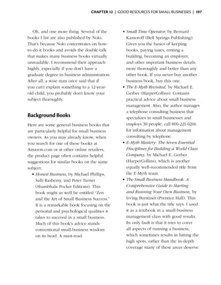 Chapter 12  | good resources for small businesses |  197



   Oh, and one more thing. Several of the       •	Small Time Operator, by Bernard
books I list are also published by Nolo.          Kamoroff (Bell Springs Publishing).
That’s because Nolo concentrates on how-          Gives you the basics of keeping
to-do-it books and avoids the double-talk         books, paying taxes, renting a
that makes many business books virtually          building, becoming an employer,
unreadable. I recommend their approach            and other important business details
highly, especially if you don’t have a            more thoroughly and better than any
graduate degree in business administration.       other book. If you never buy another
After all, a wise man once said that if           business book, buy this one.
you can’t explain something to a 12-year-       •	The E-Myth Revisited, by Michael E.
old child, you probably don’t know your           Gerber (HarperCollins). Contains
subject thoroughly.                               practical advice about small business
                                                  management. Also, the author manages
                                                  a telephone consulting business that
Background Books                                  specializes in small businesses and
Here are some general business books that         employs 30 people; call 800-221-0266
are particularly helpful for small business       for information about management
owners. As you may already know, when             consulting by telephone.
you search for one of these books at            •	E-Myth Mastery: The Seven Essential
Amazon.com or at other online retailers,          Disciplines for Building a World Class
the product page often contains helpful           Company, by Michael E. Gerber
suggestions for similar books on the same         (HarperCollins), which is another
subject.                                          equally well-recommended title from
  •	Honest Business, by Michael Phillips,         the E-Myth team.
    Salli Rasberry, and Peter Turner            •	The Small Business Handbook: A
    (Shambhala Pocket Editions). This             Comprehensive Guide to Starting
    book might as well be entitled “Zen           and Running Your Own Business, by
    and the Art of Small Business Success.”       Irving Burstiner (Prentice Hall). This
    It is a remarkable book focusing on the       book is just what the title says. I used
    personal and psychological qualities it       it as a textbook in a small-business
    takes to succeed in a small business.         management class with good results.
    Much of this book’s advice stands             Its only fault is that it tries to cover
    conventional small-business wisdom            all aspects of running a business,
    on its head. A must-read.                     which sometimes results in hitting the
                                                  high spots, rather than the in-depth
                                                  coverage many of these areas deserve.
 