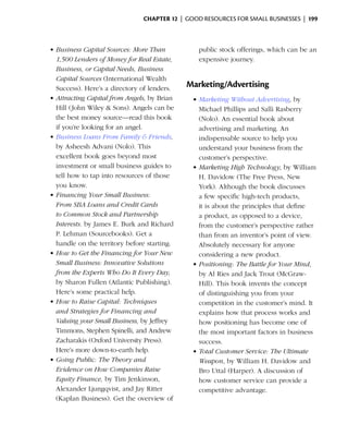 Chapter 12  | good resources for small businesses |  199



    •	Business Capital Sources: More Than           public stock offerings, which can be an
      1,500 Lenders of Money for Real Estate,       expensive journey.
      Business, or Capital Needs, Business
      Capital Sources (International Wealth
      Success). Here’s a directory of lenders.   Marketing/Advertising
    •	Attracting Capital from Angels, by Brian    •	Marketing Without Advertising, by
      Hill (John Wiley & Sons). Angels can be       Michael Phillips and Salli Rasberry
      the best money source—read this book          (Nolo). An essential book about
      if you’re looking for an angel.               advertising and marketing. An
    •	Business Loans From Family & Friends,         indispensable source to help you
      by Asheesh Advani (Nolo). This                understand your business from the
      excellent book goes beyond most               customer’s perspective.
      investment or small business guides to      •	Marketing High Technology, by William
      tell how to tap into resources of those       H. Davidow (The Free Press, New
      you know.                                     York). Although the book discusses
    •	Financing Your Small Business:                a few specific high-tech products,
      From SBA Loans and Credit Cards               it is about the principles that define
      to Common Stock and Partnership               a product, as opposed to a device,
      Interests. by James E. Burk and Richard       from the customer’s perspective rather
      P. Lehman (Sourcebooks). Get a                than from an inventor’s point of view.
      handle on the territory before starting.      Absolutely necessary for anyone
    •	How to Get the Financing for Your New         considering a new product.
      Small Business: Innovative Solutions        •	Positioning: The Battle for Your Mind,
      from the Experts Who Do It Every Day,         by Al Ries and Jack Trout (McGraw-
      by Sharon Fullen (Atlantic Publishing).       Hill). This book invents the concept
      Here’s some practical help.                   of distinguishing you from your
    •	How to Raise Capital: Techniques              competition in the customer’s mind. It
      and Strategies for Financing and              explains how that process works and
      Valuing your Small Business, by Jeffrey       how positioning has become one of
      Timmons, Stephen Spinelli, and Andrew         the most important factors in business
      Zacharakis (Oxford University Press).         success.
      Here’s more down-to-earth help.             •	Total Customer Service: The Ultimate
    •	Going Public: The Theory and                  Weapon, by William H. Davidow and
      Evidence on How Companies Raise               Bro Uttal (Harper). A discussion of
      Equity Finance, by Tim Jenkinson,             how customer service can provide a
      Alexander Ljungqvist, and Jay Ritter          competitive advantage.
      (Kaplan Business). Get the overview of
 