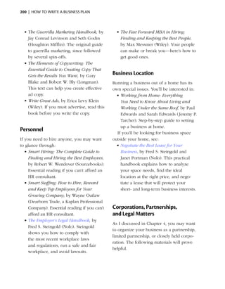 200  |  how to write a business plan



  •	The Guerrilla Marketing Handbook, by          •	The Fast Forward MBA in Hiring:
    Jay Conrad Levinson and Seth Godin              Finding and Keeping the Best People,
    (Houghton Mifflin). The original guide          by Max Messmer (Wiley). Your people
    to guerrilla marketing, since followed          can make or break you—here’s how to
    by several spin-offs.                           get good ones.
  •	The Elements of Copywriting: The
    Essential Guide to Creating Copy That
    Gets the Results You Want, by Gary
                                                Business Location
    Blake and Robert W. Bly (Longman).          Running a business out of a home has its
    This text can help you create effective     own special issues. You’ll be interested in:
    ad copy.                                      •	Working from Home: Everything
  •	Write Great Ads, by Erica Levy Klein            You Need to Know About Living and
    (Wiley). If you must advertise, read this       Working Under the Same Roof, by Paul
    book before you write the copy.                 Edwards and Sarah Edwards (Jeremy P.
                                                    Tarcher). Step-by-step guide to setting
                                                    up a business at home.
Personnel
                                                  If you’ll be looking for business space
If you need to hire anyone, you may want        outside your home, see:
to glance through:                                •	Negotiate the Best Lease for Your
   •	Smart Hiring: The Complete Guide to            Business, by Fred S. Steingold and
     Finding and Hiring the Best Employees,         Janet Portman (Nolo). This practical
     by Robert W. Wendover (Sourcebooks).           handbook explains how to analyze
     Essential reading if you can’t afford an       your space needs, find the ideal
     HR consultant.                                 location at the right price, and nego­
   •	Smart Staffing: How to Hire, Reward            tiate a lease that will protect your
     and Keep Top Employees for Your                short- and long-term business interests.
     Growing Company, by Wayne Outlaw
     (Dearborn Trade, a Kaplan Professional
     Company). Essential reading if you can’t   Corporations, Partnerships,
     afford an HR consultant.                   and Legal Matters
   •	The Employer’s Legal Handbook, by
                                                As I discussed in Chapter 4, you may want
     Fred S. Steingold (Nolo). Steingold
                                                to organize your business as a partnership,
     shows you how to comply with
                                                limited partnership, or closely held corpo­
     the most recent workplace laws
                                                ration. The following materials will prove
     and regulations, run a safe and fair
                                                helpful.
     workplace, and avoid lawsuits.
 