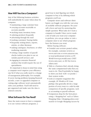 204  |  how to write a business plan




How Will You Use a Computer?                   good way to start figuring out which
                                               computer to buy is by defining which
Any of the following business activities       programs you’ll use.
will undoubtedly be easier when done by           Computer stores and software distri­
computer:                                      butors can boggle you with the vast array
   •	maintaining a large customer base         of available software programs. Do your­
   •	carrying accounts receivable or           self a favor and start by answering this
     accounts payable                          simple question: What tasks do I want a
   •	stocking many inventory items             computer to handle? Once you’ve made
   •	ordering products frequently              a list of tasks you want your computer
   •	advertising through the mail              to perform, you can go online or visit a
   •	tracking customers’ buying habits         computer store to see which programs
   •	frequently writing letters, reports,      have the features you want.
     articles, or other literature                Before buying software:
   •	making catalogues, brochures, or other      •	Consider user reviews posted online,
     marketing materials                            for example, customer reviews at
   •	writing a large number of payroll              www.cnet.com or www.amazon.com,
     checks (unless you plan to use an              or read professional reviews at PC
     outside payroll service), and                  World (www.pccworld.com), CNET
   •	engaging in extensive financial                (www.cnet.com), or ZD Net (www.
     analyses that would require the use of         zdnet.com).
     spreadsheets.                               •	Talk to a business that’s already doing
   It’s important to keep in mind that using        the same computerized tasks that you
a computer won’t improve your efficiency            want to do. They’ll probably be happy
one bit if what you really need is a change         to show you how well—or poorly—
of management philosophy. For example,              their system works.
if you’re having problems keeping financial      •	Look at computer magazines (for
records, a new or upgraded computer or              example, PC World or PC Com­
cutting-edge software won’t automatically           puting), that generally devote a large
solve your problem. You’ll still need to            portion of every issue to a side-by-side
get organized and make sure the data is             comparison of specific programs, such
entered correctly.                                  as accounting or payroll software.
                                                 •	Comparison shop for the best prices
                                                    using a “shopping bot” such as Yahoo
What Software Do You Need?
                                                    Shopping (http://shopping.yahoo.com/
Since the main reason to have a computer            search) or Google Shopping (access by
is to use various software programs, a
 