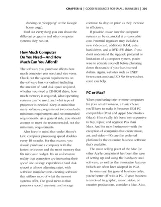 Chapter 12  | good resources for small businesses |  205



     clicking on “shopping” at the Google     continue to drop in price as they increase
     home page).                              in efficiency.
   Find out everything you can about the         If possible, make sure the computer
different programs and what computer          system can be expanded at a reasonable
systems they run on.                          cost. Potential upgrades may include a
                                              new video card, additional RAM, extra
                                              hard drives, and a DVD-RW drive. If you
How Much Computer                             don’t understand the upgrade potential or
Do You Need—And How                           limitations of a computer system, you’re
Much Can You Afford?                          wise to educate yourself before plunking
The software you purchase affects how         down thousands of your hard-earned
much computer you need and vice versa.        dollars. Again, websites such as CNET
Check out the system requirements on          (www.cnet.com) and ZD Net (www.zdnet.
the software box (or online) including        com) can help.
the amount of hard disk space required,
whether you need a CD-ROM drive, how          PC or Mac?
much memory is required, what operating
systems can be used, and what type of         When purchasing one or more computers
processor is needed. Keep in mind that        for your small business, a basic choice
many software programs set two standards:     you’ll have to make is between IBM PC
minimum requirements and recommended          compatibles (PCs) and Apple Macintoshes
requirements. As a general rule, you should   (Macs). Historically, it’s been less expensive
attempt to meet the recommended, not the      to buy, repair, and upgrade PCs than
minimum, requirements.                        Macs. And for most businesses—with the
    Also keep in mind that under Moore’s      exception of companies that create music,
Law, computer processing speed doubles        art, and video—PCs are the preferred
every 18 months. For that reason, you         platform for the extensive business software
should purchase a computer with the           that’s available.
fastest processor and the most memory that       The main selling point of the Mac (or
fits into your budget. It’s an unfortunate    other Apple computers) has been the ease
reality that computers are increasing their   of setting up and using the hardware and
speed and storage capabilities (hard disk     software, as well as the innovative features
space) at almost alarming rates, with         (which are often later adopted in PCs).
software manufacturers creating software         In summary, for general business tasks,
that utilizes most of what the newest         you’re better off with a PC. If your business
systems offer. The good news is that          is involved in graphic, music, video, or
processor speed, memory, and storage          creative productions, consider a Mac. Also,
 