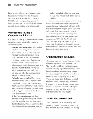 206  |  how to write a business plan



keep in mind that some businesses have             and repair policies, but you may have
broken away from both the Windows                  to ship your system back if you have a
and Mac worlds by moving to Linux, a               problem.
UNIX-based free operating system. For             Some computer stores, and most system
more information on the Linux revolution,      manufacturers (especially through mail-
consult Linux Online (www.linux.org).          order), include preinstalled software with
                                               the purchase price or give you a discount
                                               when you buy your computer system.
Where Should You Buy a                            Useful magazines for selecting com­
Computer and Software?                         puter systems and software include PC
If you’re a novice, you need to know about     Magazine, PC World, MacWorld, and
your three main sources for buying a           MacUser. You may also want to go to
computer system:                               your local bookstore or library to browse
   •	Purchase from a local store. One option   through books written for people who are
     is to buy your computer at a nearby       buying or using computers.
     store, which can hopefully help you
     through your learning curve. Many
     local computer stores can assemble        Online Business Resources
     a computer to your specifications or      Once you sign up with an Internet Service
     business needs—check your local           Provider (ISP) and have access to the
     yellow pages. Large chains such as Best   Web, you’ll be able to find information
     Buy and Wal-Mart often have good          on virtually any aspect of running a small
     prices on computers and software,         business—from raising start-up money
     but may not offer the same customer       to minimizing the tax bill for a profitable
     service as smaller stores.                business, and everything in between.
   •	Mail order from a reseller. The second
                                               There are many sites dedicated to small
     option is to buy your computer from
                                               business issues, often with a particular
     a mail-order house, for example, PC/
                                               focus such as marketing or management.
     Mac Connection or CDW, which resells
                                               It’s safe to say that no matter what your
     computers manufactured by companies
                                               area of interest, you’ll be able to find
     such as Apple, Hewlett-Packard, or
                                               information to suit your needs.
     Acer, to name just a few.
   •	Order from manufacturer. Another
     option is to buy your computer directly   Should You Go Broadband?
     from the manufacturer, such as Apple,
                                               Your choice of ISP is affected by the
     Hewlett-Packard, Dell, or Gateway. Most
                                               speed by which you want to connect to
     manufacturers have very good support
                                               the Internet. You can connect via dial-up
 
