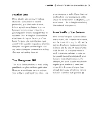 Chapter 1  | benefits of writing a business plan |  9




Securities Laws                                your management skills. If you have any
                                               doubts about your management ability,
If you plan to raise money by selling          check out the resources in Chapter 12. Also
shares in a corporation or limited             see Chapter 11 for a thought-stimulating
partnership, you’ll fall ­ nder state or
                         u                     discussion of management.
federal securities regulations. You can,
however, borrow money or take in a
general partner without being affected by      Issues Specific to Your Business
securities laws. A complete discussion of
                                               How successfully your business relates
these issues is beyond the scope of this
                                               to the market, the business environment,
book. For now, take note that you must
                                               and the competition may be affected by
comply with securities regulations after you
                                               patents, franchises, ­oreign competition,
                                                                    f
complete your plan and before you take
                                               location, and the like. Of ­ ecessity, this
                                                                           n
any money into your business from selling
                                               book focuses on principles common
shares or partnership interests.
                                               to all businesses and does not discuss
                                               the specific items that distinguish your
                                               business from other ­ usinesses. For
                                                                      b
Your Management Skill                          example, this book doesn’t discuss how
This book shows you how to write a very        to price your products to meet your
good business plan and loan application.       competition; I assume that you have
However, your ultimate success rests on        enough knowledge about your chosen
your ability to implement your plans—on        business to answer that ­ uestion. ●
                                                                         q
 