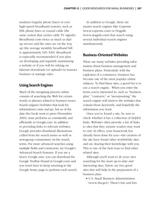Chapter 12  | good resources for small businesses |  207



modems (regular phone lines) or over              In addition to Google, there are
high-speed broadband systems, such as          master search engines like Copernic
DSL phone lines or coaxial cable (the          (www.copernic.com) or Dogpile
same system that carries cable TV signals).    (www.dogpile.com) that search using
Broadband costs twice as much as dial-         several individual search engines
up service and the rates are on the way        simultaneously.
up (the average monthly broadband bill
is approximately $25–$30). Broadband
is especially recommended if you plan          Business-Oriented Websites
on developing and regularly maintaining        There are many websites providing infor­
a website or if you will be relying on         mation about business management and
Internet downloads (or uploads) to transact    business plans. Particularly with the
business or manage sales.                      explosion of e-commerce, business has
                                               become one of the most popular online
                                               subjects. To find these sites, a good bet is to
Using Search Engines
                                               use a search engine. When you enter the
Much of the navigating process online          terms you’re interested in, such as “business
consists of searching the Web for certain      plan,” “contracts,” or “incorporating,” the
words or phrases related to business issues.   search engine will retrieve the websites that
Search engines (websites that look for         contain those keywords, and hopefully the
information) come and go, but as of the        information you want.
date this book went to press (November            Once you’ve found a site, be sure to
2010), none performs as consistently and       check whether it has a collection of helpful
efficiently as Google.com. In addition         links. Websites often provide a list of links
to providing links to relevant websites,       to sites that they assume readers may want
Google provides thumbnail illustrations        to visit. In effect, your homework has
culled from the search terms as well as        already been done for you—the creators of
newsgroup commentary on the search             the site have found other worthwhile sites
terms. For more advanced searches using        and are sharing their knowledge with you.
multiple fields and connectors, try Google’s   This is one of the best ways to find other
Advanced Search Features. If you are a         related sites.
heavy Google user, you can download the           Although you’ll want to do your own
Google Toolbar (found at Google.com) and       searching for the most up-to-date and
you won’t have to keep returning to the        interesting sites, below are two good
Google home page to perform each search.       sites that will help in the preparation of a
                                               business plan:
                                                  •	U.S. Small Business Administration
                                                    (www.sba.gov). There’s lots and lots
 