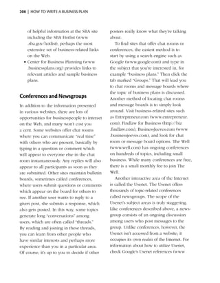 208  |  how to write a business plan



    of helpful information at the SBA site     posters really know what they’re talking
    including the SBA Hotlist (www             about.
    .sba.gov/hotlist), perhaps the most            To find sites that offer chat rooms or
    extensive set of business-related links    conferences, the easiest method is to
    on the Web.                                start by using a search engine such as
  •	Center for Business Planning (www          Google (www.google.com) and type in
    .businessplans.org) provides links to      the subject that you’re interested in, for
    relevant articles and sample business      example “business plans.” Then click the
    plans.                                     tab marked “Groups.” That will lead you
                                               to chat rooms and message boards where
                                               the topic of business plans is discussed.
Conferences and Newsgroups                     Another method of locating chat rooms
In addition to the information presented       and message boards is to simply look
in various websites, there are lots of         around. Visit business-related sites such
opportunities for businesspeople to interact   as Entrepreneur.com (www.entrepreneur.
on the Web, and many won’t cost you            com), Findlaw for Business (http://biz
a cent. Some websites offer chat rooms         .findlaw.com), BusinessJeeves.com (www
where you can communicate “real time”          .businessjeeves.com), and look for chat
with others who are present, basically by      room or message board options. The Well
typing in a question or comment which          (www.well.com) has ongoing conferences
will appear to everyone else in the chat       on hundreds of topics, including small
room instantaneously. Any replies will also    business. While many conferences are free,
appear to all participants as soon as they     there is a small monthly fee to join The
are submitted. Other sites maintain bulletin   Well.
boards, sometimes called conferences,              Another interactive area of the Internet
where users submit questions or comments       is called the Usenet. The Usenet offers
which appear on the board for others to        thousands of topic-related conferences
see. If another user wants to reply to a       called newsgroups. The scope of the
given post, she submits a response, which      Usenet’s subject areas is truly staggering.
also gets posted. In this way, some topics     Like conferences described above, a news­
generate long “conversations” among            group consists of an ongoing discussion
users, which are often called “threads.”       among users who post messages to the
By reading and joining in these threads,       group. Unlike conferences, however, the
you can learn from other people who            Usenet isn’t accessed from a website; it
have similar interests and perhaps more        occupies its own realm of the Internet. For
experience than you in a particular area.      information about how to utilize Usenet,
Of course, it’s up to you to decide if other   check Google’s Usenet references (www
 