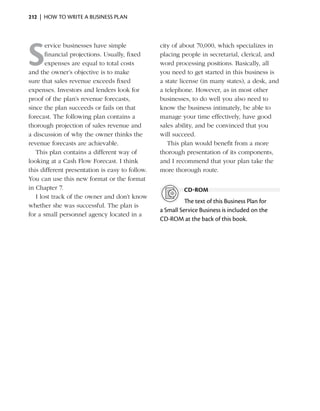212  |  how to write a business plan




S
       ervice businesses have simple              city of about 70,000, which specializes in
       financial projections. Usually, fixed      placing people in secretarial, clerical, and
       expenses are equal to total costs          word processing positions. Basically, all
and the owner’s objective is to make              you need to get started in this business is
                                                                                   ­
sure that sales revenue exceeds fixed             a state license (in many states), a desk, and
expenses. Investors and lenders look for          a telephone. However, as in most other
proof of the plan’s revenue forecasts,            b
                                                  ­ usinesses, to do well you also need to
since the plan succeeds or fails on that          know the business intimately, be able to
forecast. The following plan contains a           manage your time effectively, have good
thorough projection of sales revenue and          sales ability, and be convinced that you
a discussion of why the owner thinks the          will succeed.
r
­evenue forecasts are achievable.                    This plan would benefit from a more
   This plan contains a different way of          thorough presentation of its components,
looking at a Cash Flow Forecast. I think          and I recommend that your plan take the
this different ­ resentation is easy to follow.
               p                                  more thorough route.
You can use this new format or the format
in Chapter 7.                                              cd-rom
   I lost track of the owner and don’t know
                                                            The text of this Business Plan for
whether she was successful. The plan is
                                                  a Small Service Business is included on the
for a small personnel agency located in a
                                                  CD‑ROM at the back of this book.
 