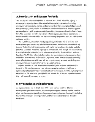 Appendix A  | business plan for a small service business |  215




A.	Introduction and Request for Funds
This is a request for a loan of $6,000 to establish the Central Personnel Agency as
my sole proprietorship. Central Personnel will specialize in providing South City
employers with secretarial, clerical, and computer (word processing) skilled ­ ersonnel.
                                                                                p
I am ­ resently a junior partner in Mid-Mountain Personnel Services, a similar type of
       p
personnel agency with headquarters in North City. I manage the branch office in South
City. Mid-Mountain provides me with an office in a good, downtown location and a
moderate salary. I like what I do and feel that helping people find work is a creative and
satisfying activity.
    The $6,000 loan, which I am hereby requesting, will enable me to open my own
employment agency, make my own business decisions, and substantially increase my
income. To do this, I will be competing with my former employer, Ms. Jackie McCabe
(dba Mid-Mountain Personnel Agency), to some extent, even though her headquarters
is, and will remain, in North City. To minimize any hostility that could hurt business, I
have kept Ms. McCabe informed of my plans. She supports them, has agreed to allow
me to take over the lease on the South City Office, and is ­ nthusiastic about working
                                                             e
out a referral plan under which we will work ­ ooperatively when we are dealing with
                                                c
employers located in each other’s prime geographical area.
    My best estimate of sales revenue and cash flow (both of which are spelled out
in detail in this plan) shows that even using conservative estimates, I will earn a
s
­ ignificant profit once my new business has been underway six months. My background
experience in the personnel agency field, and past record of success, ­ upport my view
                                                                        s
that I will succeed. I am eager to begin.



B.	My Experience and Background
As my resume sets out in detail, since 1992 I have worked for three different
e
­ mployment agencies in this area, successfully finding jobs for many people. This has
given me the opportunity to learn the personnel agency business thoroughly, including
how to find employers needing workers, and how to locate and screen desirable
employees.




                                           -3-
 
