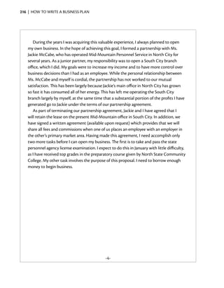 216  |  how to write a business plan




       During the years I was acquiring this valuable experience, I always planned to open
    my own business. In the hope of achieving this goal, I formed a partnership with Ms.
    Jackie McCabe, who has operated Mid-Mountain Personnel Service in North City for
    several years. As a junior partner, my responsibility was to open a South City branch
    office, which I did. My goals were to increase my income and to have more control over
    business decisions than I had as an employee. While the personal relationship between
    Ms. McCabe and myself is cordial, the partnership has not worked to our mutual
    satisfaction. This has been largely because Jackie’s main office in North City has grown
    so fast it has consumed all of her ­ nergy. This has left me operating the South City
                                        e
    branch largely by myself, at the same time that a substantial portion of the profits I have
    generated go to Jackie under the terms of our partnership agreement.
                            ­
       As part of terminating our partnership agreement, Jackie and I have agreed that I
    will retain the lease on the present Mid-Mountain office in South City. In addition, we
    have signed a written agreement (available upon request) which provides that we will
    share all fees and commissions when one of us places an employee with an employer in
    the other’s primary market area. Having made this agreement, I need accomplish only
    two more tasks before I can open my business. The first is to take and pass the state
    personnel agency license examination. I expect to do this in January with little difficulty,
    as I have received top grades in the preparatory course given by North State Community
    College. My other task involves the purpose of this proposal. I need to borrow enough
    money to begin business.




                                                 -4-
 