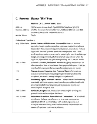 Appendix A  | business plan for a small service business |  217




C. Resume: Eleanor “Ellie” Buss
                    RESUME OF ELEANOR “ELLIE” BUSS
Address:	          564 Sampson Avenue, South City, OR 96785; Telephone 567-8976
Business Address:	 c/o Mid-Mountain Personnel Services, 453 Second Street, Suite 300,
                   South City, OR 97208; Telephone 765-8970
Marital Status:	   Single

Professional Experience:
May 1993 to Date	 Junior Partner, Mid-Mountain Personnel Services. As account
                  executive, I locate employers needing assistance; meet with employers
                  to ascertain their personnel requirements; screen, counsel, and evaluate
                  applicants; and refer qualified applicants to employers. Also, I assist
                  applicants in preparing resumes and in preparing for interviews. I ­ verage
                                                                                       a
                  ten placements per month, of which one-half are positions where the
                  applicant pays the fees; my gross ­ verage billings are $3,500 per month.
                                                    a
1992 to 1993	       Account Executive, Woodshaft Personnel Agency. Responsible for
                    all the same functions as listed above. ­ verage gross billing was $3,500 per
                                                            A
                    month, which represented an average of ten placements per month.
1992	               Trainee Account Executive, Yolo Personnel Agency. Screened and
                    evaluated applicants; solicited job openings with appropriate clients;
                    completed placements; average billings $2,500 per month.
1991	               Purchasing Agent, Parsifone Electric. Ordered ­ aterial and inventory
                                                                         m
                    to coincide with contract ­ rocess; estimated commercial and residential
                                                p
                    jobs; ­ egotiated all materials purchased to assure cost control and
                          n
                    maintain profit margin on bids.
1990 to 1991	       Scheduler, Graphicscan. Production scheduling for printing and
                    graphic studio; estimated jobs for clients.
1985 to 1990	       Production Scheduler, Acme Pre-Built Components Co. ­ cheduler/
                                                                               S
                    coordinator for large manufacturer of structural components;
                    coordinated finish room schedule with ­ ustomer priority and
                                                             c
                    transportation availability; interfaced with other departments and
                    sales staff to ensure customer satisfaction.
                                             -5-
 