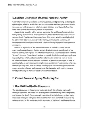 218  |  how to write a business plan




     D.	Business Description of Central Personnel Agency
     Central Personnel will specialize in secretarial, clerical, word processing, and computer
     operator jobs, a field in which there is constant turnover. I will also provide services for
     technical and midmanagement jobs, but expect it to take several years before these
     latter areas provide a substantial portion of my income.
        My particular specialty will be women reentering the workforce after completing
     family-raising responsibilities. In this connection, I have developed a successful ­iaison
                                                                                         l
     with the South City Women’s Resource Center. This group, which is partially funded
     by grants from local businesses, provides training, seminars, and counseling for
     reentry women and will provide me with a source of many highly motivated potential
     employees.
        Because of my history in the personnel business in South City, I have placed
     many employees and expect that the already developing trend toward much of my
     business coming from repeats and referrals will continue. Also, in cooperation with the
     Women’s Resource Center, I shall continue to provide detailed counseling to applicants
     (especially those who have been out of the labor market for several years or more)
     on how to compose resumes and take interviews, as well as on which jobs to seek. In
     addition, I plan to work closely with employers to assist them in determining what type
     of employee they need, how much they should pay, etc. I want employers to feel that
     my prescreening is honest and thorough and that by dealing with me they can save
     time by not having to interview clearly unsuitable candidates.



     E.	 Central Personnel Agency Marketing Plan

     1.	 How I Will Find Qualified Employees
     The secret to success in the personnel business in South City is finding high-quality
     employee applicants. Because of the relatively rapid turnover among clerical ­ mployees,
                                                                                    e
     and because the South City economy is expanding, it is relatively easy to place highly
     motivated employees with good skills once they have been identified. Because of my
     prior experience in this business and this area, many of my initial candidates will come
                                                                          ­


                                                 -6-
 