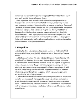 Appendix A  | business plan for a small service business |  219




from repeats and referrals from people I have placed. Others will be referred as part
of my work with the Women’s Resource Center.
    In my experience, there are several other effective marketing techniques to
­ evelop a wider community base. Classified advertising of job openings develops
d
many prospective employees. Also, maintaining an active presence in the Chamber of
Commerce and other traditional business and civic organizations enables prospective
                                                                                 ­
employers to recognize me as a person of integrity and stability. In ­ ddition, as
                                                                         a
discussed above, I shall continue to expand my association with the South City
Women’s Resource Center, a group that counsels women reentering the labor force.
I also intend to provide free seminars of my own on “How to Find a Satisfying Job.”
Finally, I will regularly mail a brief newsletter to all major area ­ mployers listing all the
                                                                    e
job areas for which I have qualified applicants.


2.	 Competition
South City has three active personnel agencies in addition to the branch of Mid-
Mountain, which I now run and which will close as part of the opening of my new
business.
   a. Bill’s Personnel Services: This is the oldest and largest in the city. Recently, Bill’s
has suffered from their own high employee turnover, largely because it is run by
an absentee owner. Bill’s traditionally advertises heavily and depends on aggressive
pricing policies to compete. They provide little employee counseling and, in my
opinion, do not screen potential employees with sufficient thoroughness. At Mid-
Mountain, I have already demonstrated that my personal approach to the needs
of both employers and employees as opposed to Bill’s high-volume approach is
welcomed by the South City marketplace.
   b. Strictly Business: This firm was recently acquired by an experienced professional
counselor who heads a staff of three good counselors. Its primary emphasis is on
technical management people and it handles clerical and computer operator jobs
only as a sideline. Eventually, Strictly Business will be a competitor as I develop more
midlevel management clients, but initially, they will not be a problem as our markets
are so different.



                                              -7-
 