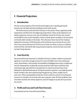 Appendix A  | business plan for a small service business |  221




F.	 Financial Projections

1.	 Introduction
The key to the prosperity of Central Personnel Agency lies in quickly getting the
business into the black and then building on that initial success.
   The Profit and Loss and Cash Flow Forecasts in this section show a significant profit
and positive cash flow from the beginning of operations. These results depend on my
ability to generate revenue at the rate of $4,000 per month for the first two months
and $5,000 for each month thereafter. I have no doubt about my ability to do this based
on the job orders already on the books. This is because I have most of the employee
applications necessary to fill these jobs on file and know how to locate the rest. And
even if my revenue forecasts for the first two months are off by as much as $1,500 per
month (37.5%), I will still be able to pay business expenses, service the loan, and cover
my basic living expenses.


2.	 Loan Security
My personal financial statement is included in Section G, below. I believe my personal
signature is more than enough security for a loan of $6,000, since I have substantial
assets. Nevertheless, I will consider the possibility of pledging some assets as additional
security if appropriate. Incidentally, my past personal credit reports will show that
several years ago I got behind on my payments on several accounts (I have never
defaulted or declared bankruptcy). During the period in question, I was helping several
family members who were experiencing emergencies (e.g., ­llness, sudden loss of
                                                               i
work, etc.). These necessitated the diversion of the maximum amount of my financial
resources to members of my family who were in greater need. All these problems have
since been resolved, the money repaid me, and I am happy to say that all my accounts
are current.


3.	 Profit and Loss and Cash Flow Forecasts
Financial forecasts for Central Personnel follow.


                                            -9-
 