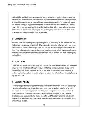 224  |  how to write a business plan




    theless, Jackie could still open a competitive agency at any time—which might threaten my
    new accounts. There­ore, I am volunteering to pay her a one-third share of all future job orders
                          f
    developed from connections I made while the partnership was active. My budget will support
    this concept as long as my payments to Jackie do not exceed one-third of revenues. I do not
    expect this to happen, but should it, Jackie had indicated she will accept a deferred payment
    plan. Within six months to a year, I expect the great majority of my business will stem from
    new contacts and I will no longer need to pay Jackie.


    2.	 Competition
    There are several competing employment agencies in South City, as discussed in Section
    E, above. As I am aiming for a slightly different market from the other ­ gencies and have a
                                                                            a
    track record of success in my target area, I do not feel that the competition will hurt me.
    Even if the other agencies expanded their clerical placements, I think my personal rapport
    with my clients and the Women’s Resource ­ enter should prevent me from suffering any
                                                   C
    real problem.


    3.	 Slow Times
    People are hiring now and times are good. When the economy slows down, as it inevitably
    will, so too will new hires, although because of the high turnover, there is always some
    demand for clerical help. However, I plan to put aside money when times are good to
    cushion against future bad times. Also, I plan to reduce the effect of slow times by keeping
    my overhead low.


    4.	 Owner’s Ability
    I have never operated an independent business before. However, I have been paid on a straight
    commission basis for some time and am used to the need to perform in order to be paid. I
    can see no insurmountable problems resulting from being on my own and have already
    determined the licenses, tax permits, etc., I will need to begin. I plan to use the same
    bookkeeper and accountant who do the books for Mid-Mountain Personnel to help with
    paperwork. In addition, I have a friend who is a small business consultant, and I can rely on her
    advice should I need it.

                                                  -12-
 