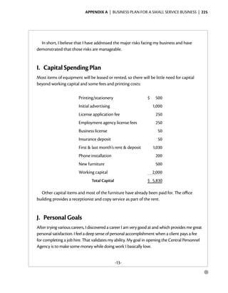 Appendix A  | business plan for a small service business |  225




  In short, I believe that I have addressed the major risks facing my business and have
demonstrated that those risks are manageable.



I.	 Capital Spending Plan
Most items of equipment will be leased or rented, so there will be little need for capital
beyond working capital and some fees and printing costs:

                        Printing/stationery                      $    500
                        Initial advertising                          1,000
                        License application fee                       250
                        Employment agency license fees                250
                        Business license                               50
                        Insurance deposit                              50
                        First & last month’s rent & deposit          1,030
                        Phone installation                            200
                        New furniture                                 500
                        Working capital                              2,000
                                Total Capital                    $ 5,830

  Other capital items and most of the furniture have already been paid for. The office
building provides a receptionist and copy service as part of the rent.



J.	 Personal Goals
After trying various careers, I discovered a career I am very good at and which ­ rovides me great
                                                                                p
personal satisfaction. I feel a deep sense of personal accomplish­ ent when a client pays a fee
                                                                 m
for completing a job hire. That validates my ability. My goal in opening the Central Personnel
Agency is to make some money while doing work I basically love.


                                                -13-

                                                                                                     ●
 