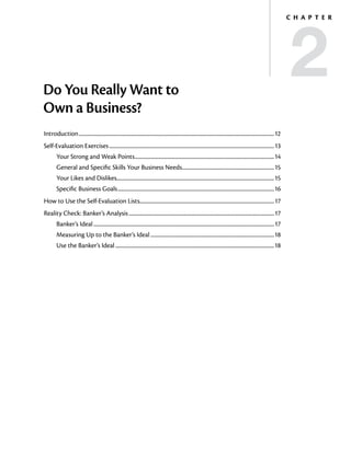 2
                                                                                                                                                                                   C h a p t e r




Do You Really Want to
Own a Business?
Introduction..................................................................................................................................................................12
Self-Evaluation Exercises.........................................................................................................................................13
         Your Strong and Weak Points....................................................................................................................14
         General and Specific Skills Your Business Needs.............................................................................15
         Your Likes and Dislikes..................................................................................................................................15
         Specific Business Goals..................................................................................................................................16
How to Use the Self-Evaluation Lists...............................................................................................................17
Reality Check: Banker’s Analysis.........................................................................................................................17
         Banker’s Ideal......................................................................................................................................................17
         Measuring Up to the Banker’s Ideal.......................................................................................................18
         Use the Banker’s Ideal....................................................................................................................................18
 