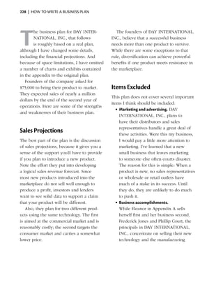 228  |  how to write a business plan




T
        he business plan for DAY INTER­           The founders of DAY INTERNATIONAL,
        NATIONAL, INC., that follows           INC., believe that a successful business
        is roughly based on a real plan,       needs more than one product to survive.
although I have changed some details,          While there are some exceptions to that
including the financial projections. And       rule, diversification can achieve powerful
because of space limitations, I have omitted   benefits if one product meets resistance in
a number of charts and exhibits contained      the marketplace.
in the appendix to the original plan.
   Founders of the company asked for
$75,000 to bring their product to market.      Items Excluded
They expected sales of nearly a million
                                               This plan does not cover several important
dollars by the end of the second year of
                                               items I think should be included:
operations. Here are some of the strengths
                                                  •	Marketing and advertising. DAY
and weaknesses of their business plan.
                                                    INTERNATIONAL, INC., plans to
                                                    have their distributors and sales
                                                    representatives handle a great deal of
Sales Projections                                   these activities. Were this my business,
The best part of the plan is the discussion         I would pay a little more attention to
of sales projections, because it gives you a        marketing. I’ve learned that a new
sense of the support you’ll have to provide         small business that leaves marketing
if you plan to introduce a new product.             to someone else often courts disaster.
Note the effort they put into developing            The reason for this is simple: When a
a logical sales revenue forecast. Since             product is new, no sales representatives
most new products introduced into the               or wholesale or retail outlets have
marketplace do not sell well enough to              much of a stake in its success. Until
produce a profit, investors and lenders             they do, they are unlikely to do much
want to see solid data to support a claim           to push it.
that your product will be different.              •	Business accomplishments.
   Also, they plan for two different prod-          While Eleanor in Appendix A sells
ucts using the same technology. The first           herself first and her business second,
is aimed at the commercial market and is            Frederick Jones and Phillip Court, the
reasonably costly; the second targets the           principals in DAY INTER­ ATIONAL,
                                                                               N
consumer market and carries a somewhat              INC., concentrate on selling their new
lower price.                                        technology and the manufacturing
 