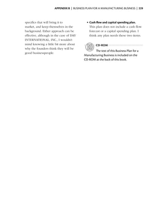 Appendix B  | business plan for a manufacturing business |  229



specifics that will bring it to              •	Cash flow and capital spending plan.
market, and keep themselves in the             This plan does not include a cash flow
background. Either approach can be             forecast or a capital spending plan. I
effective, although in the case of DAY         think any plan needs these two items.
INTERNATIONAL, INC., I wouldn’t
mind knowing a little bit more about                cd-rom
why the founders think they will be
                                                   The text of this Business Plan for a
good businesspeople.
                                           Manufacturing Business is included on the
                                           CD‑ROM at the back of this book.
 