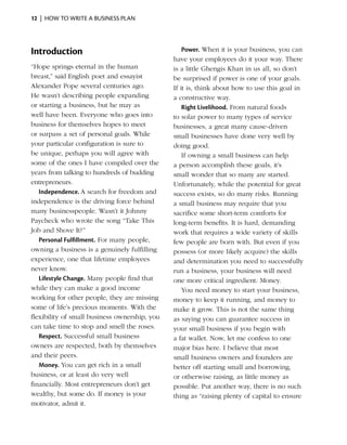 12  |  how to write a business plan




Introduction                                       Power. When it is your business, you can
                                               have your employees do it your way. There
“Hope springs eternal in the human             is a little Ghengis Khan in us all, so don’t
breast,” said English poet and essayist        be surprised if power is one of your goals.
Alexander Pope several centuries ago.          If it is, think about how to use this goal in
He wasn’t describing people expanding          a constructive way.
or starting a business, but he may as              Right Livelihood. From natural foods
well have been. Everyone who goes into         to solar power to many types of service
business for themselves hopes to meet          businesses, a great many cause-driven
or surpass a set of personal goals. While      small businesses have done very well by
your particular configuration is sure to       doing good.
be unique, perhaps you will agree with             If owning a small business can help
some of the ones I have compiled over the      a person accomplish these goals, it’s
years from talking to hundreds of budding      small wonder that so many are started.
entrepreneurs.                                 Unfortunately, while the potential for great
   Independence. A search for freedom and      success exists, so do many risks. Running
independence is the driving force behind       a small business may require that you
many businesspeople. Wasn’t it Johnny          sacrifice some short-term comforts for
Paycheck who wrote the song “Take This         long-term benefits. It is hard, demanding
Job and Shove It?”                             work that requires a wide variety of skills
   Personal Fulfillment. For many people,      few people are born with. But even if you
owning a business is a genuinely fulfilling    possess (or more likely acquire) the skills
experience, one that lifetime employees        and determination you need to successfully
never know.                                    run a business, your business will need
   Lifestyle Change. Many people find that     one more critical ingredient: Money.
while they can make a good income                  You need money to start your business,
working for other people, they are missing     money to keep it running, and money to
some of life’s precious moments. With the      make it grow. This is not the same thing
flexibility of small business ownership, you   as saying you can guarantee success in
can take time to stop and smell the roses.     your small business if you begin with
   Respect. Successful small business          a fat wallet. Now, let me confess to one
owners are respected, both by themselves       major bias here. I believe that most
and their peers.                               small business owners and founders are
   Money. You can get rich in a small          better off starting small and borrowing,
business, or at least do very well             or otherwise raising, as little money as
financially. Most entrepreneurs don’t get      possible. Put another way, there is no such
wealthy, but some do. If money is your         thing as “raising plenty of capital to ensure
motivator, admit it.
 