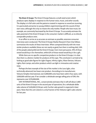 Appendix B  | business plan for a manufacturing business |  237




    The Kinet-O-Scope: The Kinet-O-Scope features a small-sized screen which
produces optic displays in response to the human voice, music, and other sounds.
The display is in full color and the patterns created in response to sound are stunning.
It is particularly attractive to young children experimenting with the sound of their
own voice, although this is by no means the only market. People who love music, for
example, are commonly fascinated by the Kinet-O-Scope. To accurately estimate the
sales potential of the Kinet-O-Scope in the consumer market is difficult, as no directly
comparable products exist.
    In an effort to arrive at as accurate an estimate as possible, extensive consumer
interviews were conducted. The Kinet-O-Scope Market Research Chart that follows
summarizes the results of these interviews. When compared directly with the most
similar products available (these are not nearly as good, but there is nothing else), 56%
of the people asked preferred the Kinet-O-Scope. Even more persuasive, 49% of those
tested would buy it for themselves, while 62% of those tested would buy it for a gift.
    While there are no specific competitive products to the Kinet-O-Scope, it is clear
that there is a distinct market for products of this type. This conclusion is arrived at by
looking at good sales figures for Light Organs, Infinity Lights, Wave Devices, Volcano
Lights, Rain Lamps, and other products which use light in innovative and creative
ways.
    Perhaps the best example of the size of the market is the Lava Light, a less
technically advanced, but lower-cost product. According to its manufacturer,
Volcano Simplex International, over 6,000,000 units have been sold in four years, with
3,000,000 sold last year. If we consider a wholesale average selling price of $90, this
represents over $270,000,000.
    DAY INTERNATIONAL, INC., conservatively estimates that it will sell about 2,800
units of the Kinet-O-Scope in the second year of operations, for a wholesale dollar
sales volume of $420,000 ($150 per unit). Further sales growth is expected in later
years. Note that this unit volume is a tiny fraction of the Volcano Light’s sales volume
for last year.




                                            -8-
 