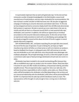 Appendix B  | business plan for a manufacturing business |  239




   It is particularly important that we work with good sales reps. To this end, we have
contacted a number of people knowledgeable in the field (retailers, several small
manufacturers of retail products, and two major wholesalers) for recommendations. We
have received a number and plan to hold interviews soon. We also plan an aggressive
campaign of marketing at consumer electronics and related trade shows. To this end,
we have designed and built an attractive display booth that will effectively demonstrate
both products in operation. We plan to attend up to ten trade shows in the next six
months and will use them as a showcase around which to meet potential sales reps,
wholesalers, and customers. In addition, this will be our opportunity to introduce
our products to the consumer electronics industry press. To this end, we have hired
an experienced media consultant to work with us in developing a press package. She
has already arranged for several articles about the Kinet-O-Scroll to appear in several
popular electronics magazines.
   DAY INTERNATIONAL, INC., anticipates expanding the principal sales areas toward
the end of the first year of operation. As part of doing this, we hope our higher
manufacturing volume will allow us to lower prices as well as to improve our products
based on feedback from buyers. In subsequent years, DAY will continue to use sales
reps and wholesalers as our main sales force, since they provide many advantages over
employee salespeople. The principal advantage, of course, is that these people are paid
a commission (sales reps) or fixed percentage (wholesalers) of each sale, but receive no
salary.
   Wholesalers have been included in the overall merchandising effort because they
offer an established way to get our product onto the retailers’ shelves. Many have been
in business for years and offer retailers local delivery, computerized ordering, and other
valuable services. They are expected to play a supportive role to our sales reps, who
will have the primary responsibility to call on retailers, write orders, etc. Many of these
orders will be forwarded to the wholesaler to be filled (depending on the territory and
our contractual relationship with the wholesaler), while others will be processed directly
by DAY. It is important that the sales reps and the distributors work as a team. The
representatives will be brought on early enough to have a strong voice in distributor
selection.




                                          -10-
 
