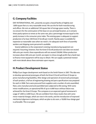 240  |  how to write a business plan




     G.	Company Facilities
     DAY INTERNATIONAL, INC., presently occupies a leased facility of slightly over
     1,800 square feet at a very reasonable rental. We use this for both manufacturing
     and offices. We rent an additional 150 square feet of storage space nearby. There is
     no concern for the continuation of the lease on our principal location, as it contains
     three yearly options to renew at the same rate, plus a percentage increase equal to the
     yearly increase in the consumer price index. The existing space is adequate to support
     production of at least 400 Kinet-O-Scrolls per month. Nearby space is available for
     expansion at reasonable rates when we need it. An adequate work force of assembly
     workers and shipping room personnel is available.
        Several additions to the corporation’s existing manufacturing equipment are
     required. Assuming, however, that the Kinet-O-Scroll production rate does not exceed
     400 units per month, these expenditures will not exceed $30,000. When production
     increases above 400 units per month, we expect to show enough profit that a bank loan
     to finance more equipment will be easy to obtain. We can supply a potential investor
     with more details about these estimates upon request.



     H.	Product Development Status
     Phillip Court began development work based on the Smith Patent in 2007. The idea was
     to develop operational prototypes of both the Kinet-O-Scroll and Kinet-O-Scope to
     prove manufacturing feasibility. After design and operation of several early prototypes
     of each product, a full set of engineering drawing and parts specifications was prepared
     for each in 2008. Parts were procured from suppliers and a number of units assembled.
     Next, units manufactured and assembled were subjected to life testing. With some
     minor modifications, an operational life of up to 4,488 hours without failure was
     achieved for the Kinet-O-Scope. This compares to an expected typical homeowner’s
     usage of 1,000 to 2,000 hours. We are confident from these results that with some
     minor material changes, which are now in the works, and the introduction of improved
     mechanical alignment techniques, which we plan to do soon, a 10,000-hour design goal
     is achievable. This is our goal.



                                               -11-
 